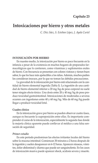 Capítulo 23

Intoxicaciones por hierro y otros metales
                          C. Díez Sáez, S. Esteban López, J. Ayala Curiel




INTOXICACIÓN POR HIERRO
    En nuestro medio, la intoxicación por hierro es poco frecuente en la
infancia a pesar de la existencia en muchos hogares de preparados far-
macológicos que lo contienen, como vitaminas y suplementos orales
de hierro. Con frecuencia se presentan con colores vistosos y tienen buen
sabor, lo que les hace más apetecibles a los niños. Además, muchos padres
los consideran inocuos, por lo que no toman las debidas precauciones.
    La gravedad de la intoxicación por hierro está relacionada con la can-
tidad de hierro elemental ingerida (Tabla I). La ingestión de una canti-
dad de hierro elemental inferior a 20 mg/kg de peso corporal no suele
tener ningún efecto tóxico. Una dosis entre 20 y 40 mg/kg de peso pro-
duce toxicidad gastrointestinal. Intoxicaciones de moderadas a severas
ocurren con ingestiones entre 40 y 60 mg/kg. Más de 60 mg/kg puede
llegar a producir toxicidad letal.

Cuadro clínico
    En la intoxicación grave por hierro se pueden observar cuatro fases,
aunque es frecuente la superposición entre ellas. Es importante com-
prender el curso de la intoxicación, especialmente la segunda fase donde
la mejoría clínica aparente puede conllevar al médico a una falsa sen-
sación de seguridad.

Primer estadio
     En este período predominan los efectos irritantes locales del hierro
sobre la mucosa intestinal. Comienzan 30 minutos a 2 horas después de
la ingestión y suelen desaparecer en 6-12 horas. Aparecen náuseas, vómi-
tos, dolor abdominal y diarrea que puede ser sanguinolenta. En los casos
de intoxicación masiva puede aparecer shock, acidosis severa y muerte.
 