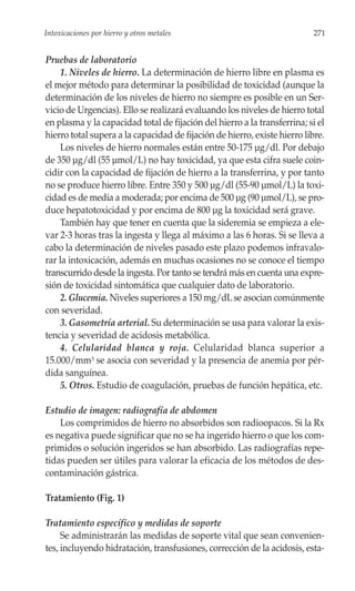 Intoxicaciones por hierro y otros metales                                  271


Pruebas de laboratorio
    1. Niveles de hierro. La determinación de hierro libre en plasma es
el mejor método para determinar la posibilidad de toxicidad (aunque la
determinación de los niveles de hierro no siempre es posible en un Ser-
vicio de Urgencias). Ello se realizará evaluando los niveles de hierro total
en plasma y la capacidad total de fijación del hierro a la transferrina; si el
hierro total supera a la capacidad de fijación de hierro, existe hierro libre.
    Los niveles de hierro normales están entre 50-175 µg/dl. Por debajo
de 350 µg/dl (55 µmol/L) no hay toxicidad, ya que esta cifra suele coin-
cidir con la capacidad de fijación de hierro a la transferrina, y por tanto
no se produce hierro libre. Entre 350 y 500 µg/dl (55-90 µmol/L) la toxi-
cidad es de media a moderada; por encima de 500 µg (90 µmol/L), se pro-
duce hepatotoxicidad y por encima de 800 µg la toxicidad será grave.
    También hay que tener en cuenta que la sideremia se empieza a ele-
var 2-3 horas tras la ingesta y llega al máximo a las 6 horas. Si se lleva a
cabo la determinación de niveles pasado este plazo podemos infravalo-
rar la intoxicación, además en muchas ocasiones no se conoce el tiempo
transcurrido desde la ingesta. Por tanto se tendrá más en cuenta una expre-
sión de toxicidad sintomática que cualquier dato de laboratorio.
    2. Glucemia. Niveles superiores a 150 mg/dL se asocian comúnmente
con severidad.
    3. Gasometría arterial. Su determinación se usa para valorar la exis-
tencia y severidad de acidosis metabólica.
    4. Celularidad blanca y roja. Celularidad blanca superior a
15.000/mm3 se asocia con severidad y la presencia de anemia por pér-
dida sanguínea.
    5. Otros. Estudio de coagulación, pruebas de función hepática, etc.

Estudio de imagen: radiografía de abdomen
    Los comprimidos de hierro no absorbidos son radioopacos. Si la Rx
es negativa puede significar que no se ha ingerido hierro o que los com-
primidos o solución ingeridos se han absorbido. Las radiografías repe-
tidas pueden ser útiles para valorar la eficacia de los métodos de des-
contaminación gástrica.

Tratamiento (Fig. 1)

Tratamiento específico y medidas de soporte
     Se administrarán las medidas de soporte vital que sean convenien-
tes, incluyendo hidratación, transfusiones, corrección de la acidosis, esta-
 