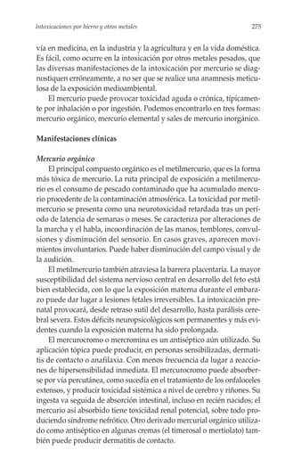 Intoxicaciones por hierro y otros metales                              275


vía en medicina, en la industria y la agricultura y en la vida doméstica.
Es fácil, como ocurre en la intoxicación por otros metales pesados, que
las diversas manifestaciones de la intoxicación por mercurio se diag-
nostiquen erróneamente, a no ser que se realice una anamnesis meticu-
losa de la exposición medioambiental.
    El mercurio puede provocar toxicidad aguda o crónica, típicamen-
te por inhalación o por ingestión. Podemos encontrarlo en tres formas:
mercurio orgánico, mercurio elemental y sales de mercurio inorgánico.

Manifestaciones clínicas

Mercurio orgánico
     El principal compuesto orgánico es el metilmercurio, que es la forma
más tóxica de mercurio. La ruta principal de exposición a metilmercu-
rio es el consumo de pescado contaminado que ha acumulado mercu-
rio procedente de la contaminación atmosférica. La toxicidad por metil-
mercurio se presenta como una neurotoxicidad retardada tras un perí-
odo de latencia de semanas o meses. Se caracteriza por alteraciones de
la marcha y el habla, incoordinación de las manos, temblores, convul-
siones y disminución del sensorio. En casos graves, aparecen movi-
mientos involuntarios. Puede haber disminución del campo visual y de
la audición.
     El metilmercurio también atraviesa la barrera placentaria. La mayor
susceptibilidad del sistema nervioso central en desarrollo del feto está
bien establecida, con lo que la exposición materna durante el embara-
zo puede dar lugar a lesiones fetales irreversibles. La intoxicación pre-
natal provocará, desde retraso sutil del desarrollo, hasta parálisis cere-
bral severa. Estos déficits neuropsicológicos son permanentes y más evi-
dentes cuando la exposición materna ha sido prolongada.
     El mercurocromo o mercromina es un antiséptico aún utilizado. Su
aplicación tópica puede producir, en personas sensibilizadas, dermati-
tis de contacto o anafilaxia. Con menos frecuencia da lugar a reaccio-
nes de hipersensibilidad inmediata. El mercurocromo puede absorber-
se por vía percutánea, como sucedía en el tratamiento de los onfaloceles
extensos, y producir toxicidad sistémica a nivel de cerebro y riñones. Su
ingesta va seguida de absorción intestinal, incluso en recién nacidos; el
mercurio así absorbido tiene toxicidad renal potencial, sobre todo pro-
duciendo síndrome nefrótico. Otro derivado mercurial orgánico utiliza-
do como antiséptico en algunas cremas (el timerosal o mertiolato) tam-
bién puede producir dermatitis de contacto.
 