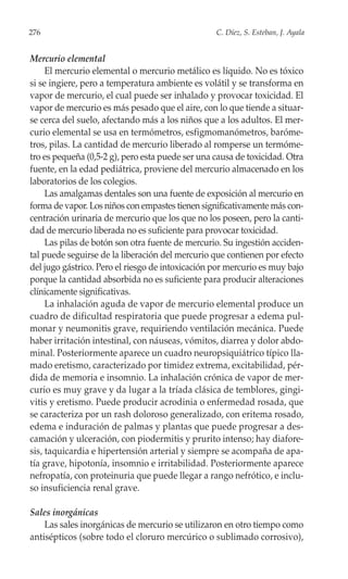 276                                               C. Díez, S. Esteban, J. Ayala


Mercurio elemental
     El mercurio elemental o mercurio metálico es líquido. No es tóxico
si se ingiere, pero a temperatura ambiente es volátil y se transforma en
vapor de mercurio, el cual puede ser inhalado y provocar toxicidad. El
vapor de mercurio es más pesado que el aire, con lo que tiende a situar-
se cerca del suelo, afectando más a los niños que a los adultos. El mer-
curio elemental se usa en termómetros, esfigmomanómetros, baróme-
tros, pilas. La cantidad de mercurio liberado al romperse un termóme-
tro es pequeña (0,5-2 g), pero esta puede ser una causa de toxicidad. Otra
fuente, en la edad pediátrica, proviene del mercurio almacenado en los
laboratorios de los colegios.
     Las amalgamas dentales son una fuente de exposición al mercurio en
forma de vapor. Los niños con empastes tienen significativamente más con-
centración urinaria de mercurio que los que no los poseen, pero la canti-
dad de mercurio liberada no es suficiente para provocar toxicidad.
     Las pilas de botón son otra fuente de mercurio. Su ingestión acciden-
tal puede seguirse de la liberación del mercurio que contienen por efecto
del jugo gástrico. Pero el riesgo de intoxicación por mercurio es muy bajo
porque la cantidad absorbida no es suficiente para producir alteraciones
clínicamente significativas.
     La inhalación aguda de vapor de mercurio elemental produce un
cuadro de dificultad respiratoria que puede progresar a edema pul-
monar y neumonitis grave, requiriendo ventilación mecánica. Puede
haber irritación intestinal, con náuseas, vómitos, diarrea y dolor abdo-
minal. Posteriormente aparece un cuadro neuropsiquiátrico típico lla-
mado eretismo, caracterizado por timidez extrema, excitabilidad, pér-
dida de memoria e insomnio. La inhalación crónica de vapor de mer-
curio es muy grave y da lugar a la tríada clásica de temblores, gingi-
vitis y eretismo. Puede producir acrodinia o enfermedad rosada, que
se caracteriza por un rash doloroso generalizado, con eritema rosado,
edema e induración de palmas y plantas que puede progresar a des-
camación y ulceración, con piodermitis y prurito intenso; hay diafore-
sis, taquicardia e hipertensión arterial y siempre se acompaña de apa-
tía grave, hipotonía, insomnio e irritabilidad. Posteriormente aparece
nefropatía, con proteinuria que puede llegar a rango nefrótico, e inclu-
so insuficiencia renal grave.

Sales inorgánicas
    Las sales inorgánicas de mercurio se utilizaron en otro tiempo como
antisépticos (sobre todo el cloruro mercúrico o sublimado corrosivo),
 