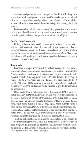 Intoxicaciones por hierro y otros metales                               277


laxantes, en amalgamas, pinturas o fungicidas. Son hidrosolubles y pro-
vocan toxicidad renal grave. La intoxicación aguda, por su actividad
cáustica, va a dar síntomas digestivos como náuseas, vómitos, dolor
abdominal, salivación excesiva, hematemesis y diarrea sanguinolenta
grave.
    La intoxicación crónica produce acrodinia y, posteriormente, neuro-
patía grave. El metilmercurio puede transformarse, en el cerebro, en mer-
curio inorgánico, el cual va a producir toxicidad neurológica.

Pruebas complementarias
    El diagnóstico de intoxicación por mercurio se basa en las manifes-
taciones clínicas características, los antecedentes de exposición y la ele-
vación de las concentraciones de mercurio en la sangre u orina, un dato
que confirma la exposición. Los niveles normales son: <20 µg/l en orina
de 24 horas, <10 µg/l en sangre. Las radiografías abdominales pueden
mostrar el mercurio ingerido.

Tratamiento
     La intoxicación por mercurio debe tratarse con agentes quelantes,
tanto más eficaces cuanto más precozmente se inicie el tratamiento.
Aunque no hay estudios que lo evidencien, hoy día se considera de
elección el ácido dimercaptosuccínico (DMSA) a dosis de 10 mg/kg/8
horas (1.050 mg/m 2/día), vía oral, durante 5-7 días, seguido de 10
mg/kg/12 horas (700 mg/m2/día), durante 14 días. Si los niveles de
mercurio en sangre u orina continúan elevados, se puede dar otro ciclo
de tratamiento.
     Otros quelantes muy utilizados son el dimercaprol (BAL o antilewi-
sista británica) y la D-penicilamina. El BAL se prepara al 10% en solución
oleosa y se administra por vía intramuscular; una pauta puede ser a una
dosis de 5 mg/kg iniciales, seguida de 3 mg/kg/4 horas durante 2 días,
3 mg/kg/6 horas durante 2 días y 3 mg/kg/12 horas durante 7 días o
hasta niveles normales. Durante el tratamiento se debe mantener una diu-
resis amplia y alcalina. La D-penicilamina se administra a 20-30 mg/kg/6
horas (máx. 1 g/día), vía oral, durante al menos 5 días. No debe admi-
nistrase a pacientes alérgicos a penicilina, ni darse junto al BAL.
     También debe realizarse tratamiento sintomático, y de soporte de
la insuficiencia respiratoria y renal que aparezcan. Si la intoxicación se
debe a ingesta de mercurio, se intentará su eliminación mediante lava-
do gástrico y administración de carbón activado. Si ha habido contac-
to, se lavará la piel con abundante agua.
 