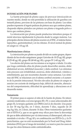 278                                               C. Díez, S. Esteban, J. Ayala


INTOXICACIÓN POR PLOMO
    La fuente principal de plomo capaz de provocar intoxicación en
nuestro medio, donde no está permitida la utilización de gasolina con
tretaetil plomo, proviene de las pinturas con base de plomo. Los niños
pueden exponerse al ingerir pedazos de pintura seca que contiene plomo,
chupando objetos pintados con pintura con plomo o tragando polvo o
tierra que contiene plomo.
    La intoxicación por plomo puede producirse intraútero porque el
metal atraviesa rápidamente la placenta desde la sangre materna. Los
principales efectos tóxicos del plomo ocurren en el SNC, el sistema hema-
topoyético, gastrointestinal y en los riñones. El nivel normal de plomo
en sangre es <10 µg/dl.

Manifestaciones clínicas
     La intoxicación por plomo se puede dividir en cuatro grupos, depen-
diendo de los niveles sanguíneos: grupo I (niveles de 10-25 µg/dl), grupo
II (25-40 µg/dl), grupo III (40-60 µg/dl) y grupo IV (>60 µg/dl).
     Los efectos del plomo son los mismos si se ingiere o inhala. Un niño
que traga cantidades altas de plomo puede desarrollar anemia, dolor
abdominal severo, debilidad muscular y daño cerebral. Los síntomas
más precoces son irritabilidad, anorexia, dolor abdominal, vómitos y
estreñimiento, que son recurrentes durante varias semanas. Los sínto-
mas del SNC se relacionan con el edema cerebral creciente y el aumen-
to de la presión intracraneal. Niveles elevados de plomo en sangre se
asocian con cociente de inteligencia bajo, déficit de atención, alteracio-
nes del comportamiento, dificultad de aprendizaje y alteraciones en el
desarrollo motor.

Tratamiento
    El primer paso es separar al niño de la fuente de plomo. En intoxi-
caciones moderadas a severas (grupos III y IV, y casos seleccionados del
grupo II), la terapia quelante con DMSA oral es de elección. Una pauta
es dar 30 mg/kg/día, en 3 dosis, durante 5 días, seguido de 20
mg/kg/día, en 2 dosis, durante 14 días. Otros tratamientos quelantes
son el EDTA-Ca, que es un agente muy eficaz pero tiene la desventaja
de que se debe administrar por vía intravenosa; el dimercaprol, sólo reco-
mendado si niveles >70 µg/dl y en combinación con EDTA-Ca, y la D-
penicilamina, que no está recomendada por la Food and Drug Admi-
nistration (FDA) por el riesgo de toxicidad y se reserva para los casos en
los que los otros fármacos están contraindicados.
 