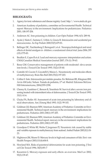 Intoxicaciones por hierro y otros metales                                           279


BIBLIOGRAFÍA
1.   Agency for toxic substances and disease registry: Lead. http:/ / www.atsdr.cdc.gov
2.   American Academy of pediatrics, committee on Envronmental Health. Technical
     report: Mercury in the environment: Implications for pediatricians. Pediatrics
     2001; 108:197-204.
3.   Anderson AC. Iron poisoning in children. Curr Opin Pediatr 1994; 6(3): 289-94.
4.   Ayala J, Nieto C, Santana C, Urbón A, Gracia R. Intoxicación oral accidental por
     mercurocromo. An Esp Pediatr 2000;53(5):479-81.
5.   Bellinger DC, Trachtenberg F, Barregard L et al . Neuropsycholological and renal
     effects of dental amalgam in children: a randomized clinical trial. Jama 2006; 295
     (15):1775-83.
6.   Brodkin E, Copes R et al. Lead and mercury exposures: interpretation and action.
     CMAJ Canadian Medical Association Journal 2007; 176 (1): 59-63.
7.   Bosse GM. Conservative management of patients with moderatel eleva serum
     iron levels. J Toxicol Clin Toxicol 1995; 33(2):135-40.
8.   Castoldi AF, Coccini T, Ceccatelli S, Manzo L. Neurotoxicity and molecular effects
     of methylmercury. Brain Res Bull 2001;55(2):197-203.
9.   Collins S. Soto. Intoxicación por metales pesados. En: Behrman RE, Kliegman RM,
     Arvin AM (eds). Nelson. Tratado de pediatría, 17ª ed. Madrid: Ediciones McGraw
     Hill-Interamericana, 2004;2355-2358.
10. Cheney K, Gumbiner C, Benson B, Tenenbein M. Survival after a severe iron poi-
    soning treated with intermittent infus of deferoxamine. J Toxicol Clin Toxicol 1995;
    33(1): 61-6.
11. Chyka PA, Butler AY. Assessment of acute iron poisoning by laboratory and cli
    nical observations. Am J Emerg Med 1993; 11(2): 99-103.
12. Goldman LR, Shannon MW; American Academy of Pediatrics: Committe on Envi-
    ronmental Health. Technical report: mercury in the environment: implications for
    pediatricians. Pediatrics 2001;108(1):197-205.
13. Goldman LR, Shannon MW; American Academy of Pediatrics: Committe on Envi-
    ronmental Health. Technical report: mercury in the environment: implications for
    pediatricians. Pediatrics 2001;108(1):197-205.
14. Grandjean P, White RF, Weihe P, Jorgensen PJ. Neurotoxic risk caused by stable
    and variable exposure to methylmercury from seafood. Ambul Pediatr 2003;3(1):18-
    23.
15. Hightower JM, Moore D. Mercury levels in high-end consumers of fish. Envi- ron
    Health Perspect 2003;111(4):604-8.
16. Howland MA. Risks of parenteral deferoxamine for acute iron poisoning. J Toxi
    col Clin Toxicol 1996; 34(5):491-7
17. Kazantzis G. Mercury exposure and early effects: an overview. Med Lav 2002;
    93(3):139-47.
 