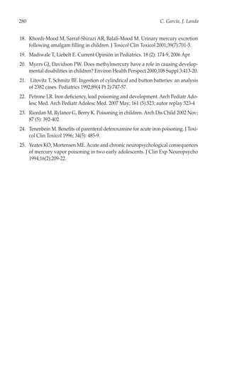 280                                                                C. García, J. Landa


18. Khordi-Mood M, Sarraf-Shirazi AR, Balali-Mood M. Urinary mercury excretion
    following amalgam filling in children. J Toxicol Clin Toxicol 2001;39(7):701-5.
19. Madiwale T, Liebelt E. Current Opinión in Pediatrics. 18 (2): 174-9, 2006 Apr
20. Myers GJ, Davidson PW. Does methylmercury have a role in causing develop-
    mental disabilities in children? Environ Health Perspect 2000;108 Suppl 3:413-20.
21. Litovitz T, Schmitz BF. Ingestion of cylindrical and button batteries: an analysis
    of 2382 cases. Pediatrics 1992;89(4 Pt 2):747-57.
22. Petrone LR. Iron deficiency, lead poisoning and development. Arch Pediatr Ado-
    lesc Med. Arch Pediatr Adolesc Med. 2007 May; 161 (5).523; autor replay 523-4
23. Riordan M, Rylance G, Berry K. Poisoning in children. Arch Dis Child 2002 Nov;
    87 (5): 392-402
24. Tenenbein M. Benefits of parenteral deferoxamine for acute iron poisoning. J Toxi-
    col Clin Toxicol 1996; 34(5): 485-9.
25. Yeates KO, Mortensen ME. Acute and chronic neuropsychological consequences
    of mercury vapor poisoning in two early adolescents. J Clin Exp Neuropsycho
    1994;16(2):209-22.
 