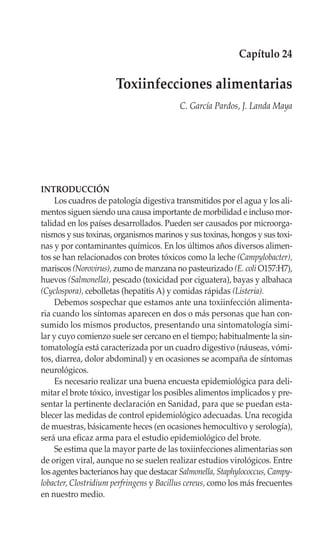 Capítulo 24

                      Toxiinfecciones alimentarias
                                          C. García Pardos, J. Landa Maya




INTRODUCCIÓN
     Los cuadros de patología digestiva transmitidos por el agua y los ali-
mentos siguen siendo una causa importante de morbilidad e incluso mor-
talidad en los países desarrollados. Pueden ser causados por microorga-
nismos y sus toxinas, organismos marinos y sus toxinas, hongos y sus toxi-
nas y por contaminantes químicos. En los últimos años diversos alimen-
tos se han relacionados con brotes tóxicos como la leche (Campylobacter),
mariscos (Norovirus), zumo de manzana no pasteurizado (E. coli O157:H7),
huevos (Salmonella), pescado (toxicidad por ciguatera), bayas y albahaca
(Cyclospora), cebolletas (hepatitis A) y comidas rápidas (Listeria).
     Debemos sospechar que estamos ante una toxiinfección alimenta-
ria cuando los síntomas aparecen en dos o más personas que han con-
sumido los mismos productos, presentando una sintomatología simi-
lar y cuyo comienzo suele ser cercano en el tiempo; habitualmente la sin-
tomatología está caracterizada por un cuadro digestivo (náuseas, vómi-
tos, diarrea, dolor abdominal) y en ocasiones se acompaña de síntomas
neurológicos.
     Es necesario realizar una buena encuesta epidemiológica para deli-
mitar el brote tóxico, investigar los posibles alimentos implicados y pre-
sentar la pertinente declaración en Sanidad, para que se puedan esta-
blecer las medidas de control epidemiológico adecuadas. Una recogida
de muestras, básicamente heces (en ocasiones hemocultivo y serología),
será una eficaz arma para el estudio epidemiológico del brote.
     Se estima que la mayor parte de las toxiinfecciones alimentarias son
de origen viral, aunque no se suelen realizar estudios virológicos. Entre
los agentes bacterianos hay que destacar Salmonella, Staphylococcus, Campy-
lobacter, Clostridium perfringens y Bacillus cereus, como los más frecuentes
en nuestro medio.
 