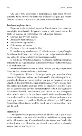 284                                                       C. García, J. Landa


    Una vez se haya establecido el diagnóstico, se debe poner en cono-
cimiento de las autoridades sanitarias locales el caso para que se esta-
blezcan las medidas adecuadas que lleven a controlar el brote.

Pruebas complementarias
    Dado que la diarrea infecciosa puede diseminarse a otras personas,
una rápida identificación del germen puede ser útil para el control del
brote. La recogida de coprocultivo está indicada en casos de:
• Diarreas que precisen ingreso.
• Alteración de la inmunidad.
• Heces mucosanguinolentas.
• Dolor severo abdominal.
• Persistencia de síntomas (>14 días).
    El estudio de algunas bacterias (E. coli enterohemorrágico, Campylo-
bacter) necesita técnicas especiales, por lo que en algunos centros habrá
que indicarlo para que utilicen las técnicas adecuadas.
    El estudio de parásitos en heces se realiza ante cuadros persistentes,
antecedentes de viajes recientes, inmunocompromiso o falta de respuesta
a los antibacterianos.
    Se realizará hemocultivo en aquellos casos en que haya sospecha de
bacteriemia o presenten síntomas sistémicos.
    El diagnóstico diferencial de los pacientes que presentan sínto-
mas neurológicos debidos a una toxiinfección alimentaria puede ser
complicado. Entre las causas posibles hay que investigar acerca de la
ingestión de alimentos de origen marino, conservas vegetales case-
ras, setas o productos químicos como los organosfosforados. Algu-
nos de estos tóxicos pueden comprometer la vida, y el diagnóstico
hay que establecerlo precozmente para iniciar terapias de soporte
vital. Ante la sospecha de botulismo se solicitarán estudios serológi-
cos, se debe realizar electromiograma y, para diferenciar de otros pro-
cesos que cursan con parálisis flácida, se utiliza el test del Tensilon
(normal en el botulismo), también puede ser necesario realizar estu-
dio de LCR.

Tratamiento
    La mayoría de estos procesos son autolimitados, por lo que nuestra
actuación deberá ir encaminada a establecer medidas de soporte y repo-
sición hidroelectrolítica. Cuando la deshidratación sea leve/moderada,
será suficiente la rehidratación por vía oral, reservándose la vía endo-
venosa para las formas graves.
 