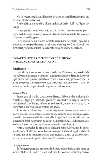 Toxiinfecciones alimentarias                                           285


    No se recomienda la utilización de agentes antidiarreicos por sus
posibles efectos adversos.
    Antieméticos: se puede utilizar ondansetrón iv: 0,15 mg/kg (máx.
6 mg).
    La terapéutica antibiótica sólo se utilizará en casos concretos por la
gravedad de los síntomas y tras una identificación concreta del germen,
así como su antibiograma.
    La sospecha de un cuadro de botulismo hace necesario ingresar al
paciente, ya que puede presentar sintomatología grave (insuficiencia res-
piratoria) y se debe iniciar tratamiento con antitoxina botulínica.


CARACTERÍSTICAS ESPECÍFICAS DE ALGUNAS
INTOXICACIONES ALIMENTARIAS

Estafilococo
    Período de incubación rápido (< 6) horas. Presentan signos digesti-
vos habituales (náuseas y vómitos) con afectación leve. Transmitido prin-
cipalmente por: productos lácteos, cremas pasteleras y jamón cocido. En
niños pequeños o enfermos crónicos puede ser más grave con trastornos
hidroelectrolíticos, precisando reposición intravenosa.

Salmonella sp
    En general el cuadro consiste en diarrea, fiebre, dolor abdominal y
vómitos. S. typhi y S. paratyphi producen un cuadro de origen insidioso
caracterizado por fiebre, cefalea, estreñimiento, malestar y mialgias; no
es común la diarrea y los vómitos son leves.
    Se asocia con alimentos en que forma parte el huevo, o por ingesta de
huevo crudo; otros alimentos como pollo, leche no pasteurizada o queso
también pueden trasmitir la salmonella. S. typhi está relacionada con con-
taminación fecal o consumo de aguas no potabilizadas. El diagnóstico se
realiza a través del coprocultivo, recogido de heces frescas.
    Ante la sospecha de tifoidea se realizará hemocultivo, tras lo que se
puede iniciar tratamiento antibiótico con amoxicilina 50 mg/kg/día (10-
15 días). En otras salmonelosis no está indicado el uso de antibióticos a
no ser que exista riesgo de diseminación extraintestinal.

Campylobacter
   Es frecuente en niños menores de 5 años, observándose más casos en
meses cálidos. El cuadro clínico suele ser de dolor abdominal y diarrea
 