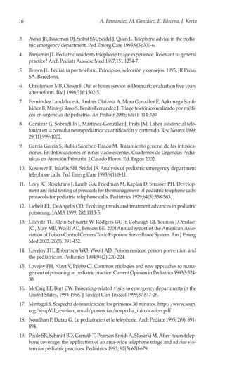 16                                      A. Fernández, M. González, E. Bárcena, J. Korta


3.   Avner JR, Isaacman DJ, Selbst SM, Seidel J, Quan L. Telephone advice in the pedia-
     tric emergency department. Ped Emerg Care 1993;9(5):300-6.
4.   Banjamin JT. Pediatric residents telephone triage experience. Relevant to general
     practice? Arch Pediatr Adolesc Med 1997;151:1254-7.
5.   Brown JL. Pediatría por teléfono. Principios, selección y consejos. 1995. JR Prous
     SA. Barcelona.
6.   Christensen MB, Olesen F. Out of hours service in Denmark: evaluation five years
     after reform. BMJ 1998;316:1502-5.
7.   Fernández Landaluce A, Andrés Olaizola A, Mora González E, Azkunaga Santi-
     báñez B, Mintegi Raso S, Benito Fernández J. Triage telefónico realizado por médi-
     cos en urgencias de pediatría. An Pediatr 2005; 63(4): 314-320.
8.   Garaizar G, Sobradillo I, Martínez-González J, Prats JM. Labor asistencial tele-
     fónica en la consulta neuropediátrica: cuantificación y contenido. Rev Neurol 1999;
     29(11):999-1002.
9.   García García S, Rubio Sánchez-Tirado M. Tratamiento general de las intoxica-
     ciones. En: Intoxicaciones en niños y adolescentes. Cuadernos de Urgencias Pediá-
     tricas en Atención Primaria. J.Casado Flores. Ed. Ergon 2002.
10. Kosower E, Inkelis SH, Seidel JS. Analysis of pediatric emergency department
    telephone calls. Ped Emerg Care 1993;9(1):8-11.
11. Levy JC, Rosekrans J, Lamb GA, Friedman M, Kaplan D, Strasser PH. Develop-
    ment anf field testing of protocols for the management of pediatric telephone calls:
    protocols for pediatric telephone calls. Pediatrics 1979;64(5):558-563.
12. Liebelt EL, DeAngelis CD. Evolving trends and treatment advances in pediatric
    poisoning. JAMA 1999; 282:1113-5.
13. Litovitz TL, Klein-Schwartz W, Rodgers GC Jr, Cobaugh DJ, Youniss J,Omslaer
    JC , May ME, Woolf AD, Benson BE. 2001Annual report of the American Asso-
    ciation of Poison Control Centers Toxic Exposure Surveillance System. Am J Emerg
    Med 2002; 20(5): 391-452.
14. Lovejoy FH, Robertson WO, Woolf AD. Poison centers, poison prevention and
    the pediatrician. Pediatrics 1994;94(2):220-224.
15. Lovejoy FH, Nizet V, Priebe CJ. Common etiologies and new appoaches to mana-
    gement of poisoning in pediatric practice. Current Opinion in Pediatrics 1993;5:524-
    30.
16. McCaig LF, Burt CW. Poisoning-related visits to emergency departments in the
    United States, 1993-1996. J Toxicol Clin Toxicol 1999;37:817-26.
17. Mintegui S. Sospecha de intoxicación: los primeros 30 minutos. http://www.seup.
    org/seupVII_reunion_anual/ponencias/sospecha_intoxicacion.pdf
18. Nouilhan P, Dutau G. Le pediatricien et le telephone. Arch Pediatr 1995; 2(9): 891-
    894.
19. Poole SR, Schmitt BD, Carruth T, Pearson-Smith A, Slusarki M. After-hours telep-
    hone coverage: the application of an area-wide telephone triage and advice sys-
    tem for pediatric practices. Pediatrics 1993; 92(5):670-679.
 