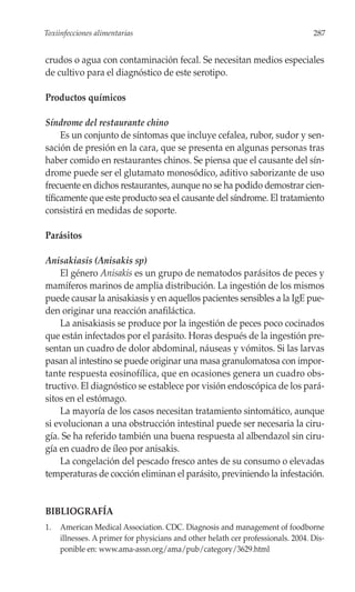 Toxiinfecciones alimentarias                                                      287


crudos o agua con contaminación fecal. Se necesitan medios especiales
de cultivo para el diagnóstico de este serotipo.

Productos químicos

Síndrome del restaurante chino
     Es un conjunto de síntomas que incluye cefalea, rubor, sudor y sen-
sación de presión en la cara, que se presenta en algunas personas tras
haber comido en restaurantes chinos. Se piensa que el causante del sín-
drome puede ser el glutamato monosódico, aditivo saborizante de uso
frecuente en dichos restaurantes, aunque no se ha podido demostrar cien-
tíficamente que este producto sea el causante del síndrome. El tratamiento
consistirá en medidas de soporte.

Parásitos

Anisakiasis (Anisakis sp)
    El género Anisakis es un grupo de nematodos parásitos de peces y
mamíferos marinos de amplia distribución. La ingestión de los mismos
puede causar la anisakiasis y en aquellos pacientes sensibles a la IgE pue-
den originar una reacción anafiláctica.
    La anisakiasis se produce por la ingestión de peces poco cocinados
que están infectados por el parásito. Horas después de la ingestión pre-
sentan un cuadro de dolor abdominal, náuseas y vómitos. Si las larvas
pasan al intestino se puede originar una masa granulomatosa con impor-
tante respuesta eosinofílica, que en ocasiones genera un cuadro obs-
tructivo. El diagnóstico se establece por visión endoscópica de los pará-
sitos en el estómago.
    La mayoría de los casos necesitan tratamiento sintomático, aunque
si evolucionan a una obstrucción intestinal puede ser necesaria la ciru-
gía. Se ha referido también una buena respuesta al albendazol sin ciru-
gía en cuadro de íleo por anisakis.
    La congelación del pescado fresco antes de su consumo o elevadas
temperaturas de cocción eliminan el parásito, previniendo la infestación.


BIBLIOGRAFÍA
1.   American Medical Association. CDC. Diagnosis and management of foodborne
     illnesses. A primer for physicians and other helath cer professionals. 2004. Dis-
     ponible en: www.ama-assn.org/ama/pub/category/3629.html
 