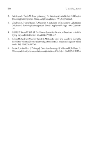 288                                                                   C. García, J. Landa


2.    Goldfrank L, Tunik M. Food poisoning. En: Goldfrank L et al (eds). Goldfrank´s
      Toxicologic emergencies. 5th ed. Appleton&Lange, 1994. Connecticut.
3.    Goldfrank L, Flomenbaum N, Weisman R. Botulism. En: Goldfrank L et al (eds).
      Goldfrank´s Toxicologic emergencies. 5th ed. Appleton&Lange, 1994. Connecti-
      cut.
4.    Hall G, D`Souza R, Kirk M. Foodborne disease in the new millennium: out of the
      frying pan and into the fire? MJA 2002;177:614-617.
5.    Helms M, Vastrup P, Gerner-Smidt P, Molbak K. Short and long term mortality
      associated with foodborne bacterial gastrointestinal infections: registry based
      study. BMJ 2003;326:357-360.
6.    Pacios E, Arias-Diaz J, Zuloaga J, Gonzalez-Armengol J, Villarroel P, Balibrea JL.
      Albendazole for the treatment of anisakiasis ileus. Clin Infect Dis 2005;41:1825-6.
 