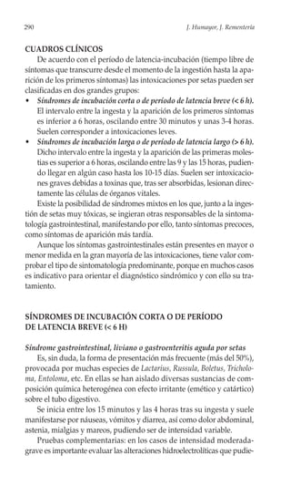 290                                                   J. Humayor, J. Rementería


CUADROS CLÍNICOS
    De acuerdo con el período de latencia-incubación (tiempo libre de
síntomas que transcurre desde el momento de la ingestión hasta la apa-
rición de los primeros síntomas) las intoxicaciones por setas pueden ser
clasificadas en dos grandes grupos:
• Síndromes de incubación corta o de período de latencia breve (< 6 h).
    El intervalo entre la ingesta y la aparición de los primeros síntomas
    es inferior a 6 horas, oscilando entre 30 minutos y unas 3-4 horas.
    Suelen corresponder a intoxicaciones leves.
• Síndromes de incubación larga o de período de latencia largo (> 6 h).
    Dicho intervalo entre la ingesta y la aparición de las primeras moles-
    tias es superior a 6 horas, oscilando entre las 9 y las 15 horas, pudien-
    do llegar en algún caso hasta los 10-15 días. Suelen ser intoxicacio-
    nes graves debidas a toxinas que, tras ser absorbidas, lesionan direc-
    tamente las células de órganos vitales.
    Existe la posibilidad de síndromes mixtos en los que, junto a la inges-
tión de setas muy tóxicas, se ingieran otras responsables de la sintoma-
tología gastrointestinal, manifestando por ello, tanto síntomas precoces,
como síntomas de aparición más tardía.
    Aunque los síntomas gastrointestinales están presentes en mayor o
menor medida en la gran mayoría de las intoxicaciones, tiene valor com-
probar el tipo de sintomatología predominante, porque en muchos casos
es indicativo para orientar el diagnóstico sindrómico y con ello su tra-
tamiento.


SÍNDROMES DE INCUBACIÓN CORTA O DE PERÍODO
DE LATENCIA BREVE (< 6 H)

Síndrome gastrointestinal, liviano o gastroenteritis aguda por setas
    Es, sin duda, la forma de presentación más frecuente (más del 50%),
provocada por muchas especies de Lactarius, Russula, Boletus, Tricholo-
ma, Entoloma, etc. En ellas se han aislado diversas sustancias de com-
posición química heterogénea con efecto irritante (emético y catártico)
sobre el tubo digestivo.
    Se inicia entre los 15 minutos y las 4 horas tras su ingesta y suele
manifestarse por náuseas, vómitos y diarrea, así como dolor abdominal,
astenia, mialgias y mareos, pudiendo ser de intensidad variable.
    Pruebas complementarias: en los casos de intensidad moderada-
grave es importante evaluar las alteraciones hidroelectrolíticas que pudie-
 