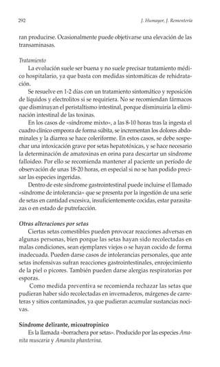 292                                                J. Humayor, J. Rementería


ran producirse. Ocasionalmente puede objetivarse una elevación de las
transaminasas.

Tratamiento
    La evolución suele ser buena y no suele precisar tratamiento médi-
co hospitalario, ya que basta con medidas sintomáticas de rehidrata-
ción.
    Se resuelve en 1-2 días con un tratamiento sintomático y reposición
de líquidos y electrolitos si se requiriera. No se recomiendan fármacos
que disminuyan el peristaltismo intestinal, porque disminuiría la elimi-
nación intestinal de las toxinas.
    En los casos de «síndrome mixto», a las 8-10 horas tras la ingesta el
cuadro clínico empeora de forma súbita, se incrementan los dolores abdo-
minales y la diarrea se hace coleriforme. En estos casos, se debe sospe-
char una intoxicación grave por setas hepatotóxicas, y se hace necesario
la determinación de amatoxinas en orina para descartar un síndrome
falloideo. Por ello se recomienda mantener al paciente un período de
observación de unas 18-20 horas, en especial si no se han podido preci-
sar las especies ingeridas.
    Dentro de este síndrome gastrointestinal puede incluirse el llamado
«síndrome de intolerancia» que se presenta por la ingestión de una serie
de setas en cantidad excesiva, insuficientemente cocidas, estar parasita-
zas o en estado de putrefacción.

Otras alteraciones por setas
    Ciertas setas comestibles pueden provocar reacciones adversas en
algunas personas, bien porque las setas hayan sido recolectadas en
malas condiciones, sean ejemplares viejos o se hayan cocido de forma
inadecuada. Pueden darse casos de intolerancias personales, que ante
setas inofensivas sufran reacciones gastrointestinales, enrojecimiento
de la piel o picores. También pueden darse alergias respiratorias por
esporas.
     Como medida preventiva se recomienda rechazar las setas que
pudieran haber sido recolectadas en invernaderos, márgenes de carre-
teras y sitios contaminados, ya que pudieran acumular sustancias noci-
vas.

Síndrome delirante, micoatropínico
    Es la llamada «borrachera por setas». Producido por las especies Ama-
nita muscaria y Amanita phanterina.
 