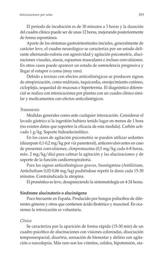 Intoxicaciones por setas                                               293


     El período de incubación es de 30 minutos a 3 horas y la duración
del cuadro clínico puede ser de unas 12 horas, mejorando posteriormente
de forma espontánea.
     Aparte de los síntomas gastrointestinales iniciales, generalmente de
carácter leve, el cuadro neurológico se caracteriza por un estado deli-
rante alternando euforia con agresividad y agitación psicomotriz, aluci-
naciones visuales, ataxia, espasmos musculares e incluso convulsiones.
En otros casos puede aparecer un estado de somnolencia progresiva y
llegar al estupor o coma (muy raro).
     Debido a toxinas con efectos anticolinérgicos se producen signos
de atropinización, como midriasis, taquicardia, enrojecimiento cutáneo,
cicloplejía, sequedad de mucosas e hipertermia. El diagnóstico diferen-
cial se realiza con intoxicaciones por plantas con un cuadro clínico simi-
lar y medicamentos con efectos anticolinérgicos.

Tratamiento
    Medidas generales como ante cualquier intoxicación. Considerar el
lavado gástrico si la ingestión hubiera tenido lugar en menos de 1 hora
(no existen datos que soporten la eficacia de esta medida). Carbón acti-
vado 1 g/kg. Soporte hidroelectrolítico.
    En los casos de agitación psicomotriz se pueden utilizar sedantes
(diazepam 0,1-0,2 mg/kg por vía parenteral), anticonvulsivantes en caso
de presentar convulsiones, clorpromazina (0,5 mg/kg cada 6-8 horas,
máx. 2 mg/kg/día) para calmar la agitación y las alucinaciones y de
soporte de la función cardiorrespiratoria.
    Para los signos anticolinérgicos graves, fisostigmina (Antilirium,
Anticholium 0,02-0,06 mg/kg) pudiéndose repetir la dosis cada 15-30
minutos. Contraindicada la atropina.
    El pronóstico es leve, desapareciendo la sintomatología en 4-24 horas.

Síndrome alucinatorio o alucinógeno
    Poco frecuente en España. Producido por hongos psilocibos de dife-
rentes géneros y otros que contienen ácido iboténico y muscinol. En oca-
siones la intoxicación es voluntaria.

Clínica
    Se caracteriza por la aparición de forma rápida (15-30 min) de un
cuadro psicótico de alucinaciones con visiones coloreadas, disociación
temporoespacial, disartria, sensación de bienestar y delirio con agita-
ción o narcolepsia. Más raro son los vómitos, cefalea, hipotensión, ata-
 