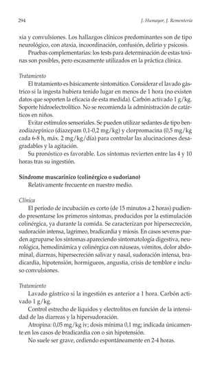 294                                                 J. Humayor, J. Rementería


xia y convulsiones. Los hallazgos clínicos predominantes son de tipo
neurológico, con ataxia, incoordinación, confusión, delirio y psicosis.
    Pruebas complementarias: los tests para determinación de estas toxi-
nas son posibles, pero escasamente utilizados en la práctica clínica.

Tratamiento
    El tratamiento es básicamente sintomático. Considerar el lavado gás-
trico si la ingesta hubiera tenido lugar en menos de 1 hora (no existen
datos que soporten la eficacia de esta medida). Carbón activado 1 g/kg.
Soporte hidroelectrolítico. No se recomienda la administración de catár-
ticos en niños.
    Evitar estímulos sensoriales. Se pueden utilizar sedantes de tipo ben-
zodiazepínico (diazepam 0,1-0,2 mg/kg) y clorpromacina (0,5 mg/kg
cada 6-8 h, máx. 2 mg/kg/día) para controlar las alucinaciones desa-
gradables y la agitación.
    Su pronóstico es favorable. Los síntomas revierten entre las 4 y 10
horas tras su ingestión.

Síndrome muscarínico (colinérgico o sudoriano)
   Relativamente frecuente en nuestro medio.

Clínica
    El período de incubación es corto (de 15 minutos a 2 horas) pudien-
do presentarse los primeros síntomas, producidos por la estimulación
colinérgica, ya durante la comida. Se caracterizan por hipersecreción,
sudoración intensa, lagrimeo, bradicardia y miosis. En casos severos pue-
den agruparse los síntomas apareciendo sintomatología digestiva, neu-
rológica, hemodinámica y colinérgica con náuseas, vómitos, dolor abdo-
minal, diarreas, hipersecreción salivar y nasal, sudoración intensa, bra-
dicardia, hipotensión, hormigueos, angustia, crisis de temblor e inclu-
so convulsiones.

Tratamiento
    Lavado gástrico si la ingestión es anterior a 1 hora. Carbón acti-
vado 1 g/kg.
    Control estrecho de líquidos y electrolitos en función de la intensi-
dad de las diarreas y la hipersudoración.
    Atropina: 0,05 mg/kg iv; dosis mínima 0,1 mg; indicada únicamen-
te en los casos de bradicardia con o sin hipotensión.
    No suele ser grave, cediendo espontáneamente en 2-4 horas.
 