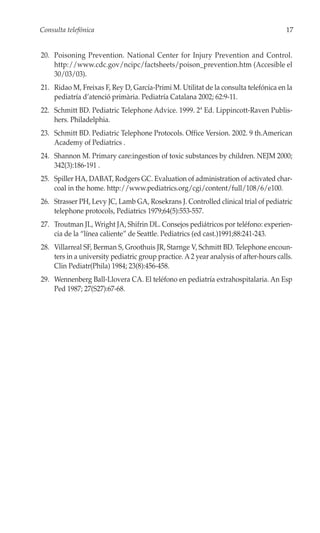 Consulta telefónica                                                                    17


20. Poisoning Prevention. National Center for Injury Prevention and Control.
    http://www.cdc.gov/ncipc/factsheets/poison_prevention.htm (Accesible el
    30/03/03).
21. Ridao M, Freixas F, Rey D, García-Primi M. Utilitat de la consulta telefónica en la
    pediatría d’atenció primària. Pediatría Catalana 2002; 62:9-11.
22. Schmitt BD. Pediatric Telephone Advice. 1999. 2ª Ed. Lippincott-Raven Publis-
    hers. Philadelphia.
23. Schmitt BD. Pediatric Telephone Protocols. Office Version. 2002. 9 th.American
    Academy of Pediatrics .
24. Shannon M. Primary care:ingestion of toxic substances by children. NEJM 2000;
    342(3):186-191 .
25. Spiller HA, DABAT, Rodgers GC. Evaluation of administration of activated char-
    coal in the home. http://www.pediatrics.org/cgi/content/full/108/6/e100.
26. Strasser PH, Levy JC, Lamb GA, Rosekrans J. Controlled clinical trial of pediatric
    telephone protocols, Pediatrics 1979;64(5):553-557.
27. Troutman JL, Wright JA, Shifrin DL. Consejos pediátricos por teléfono: experien-
    cia de la “línea caliente” de Seattle. Pediatrics (ed cast.)1991;88:241-243.
28. Villarreal SF, Berman S, Groothuis JR, Starnge V, Schmitt BD. Telephone encoun-
    ters in a university pediatric group practice. A 2 year analysis of after-hours calls.
    Clin Pediatr(Phila) 1984; 23(8):456-458.
29. Wennenberg Ball-Llovera CA. El teléfono en pediatría extrahospitalaria. An Esp
    Ped 1987; 27(S27):67-68.
 