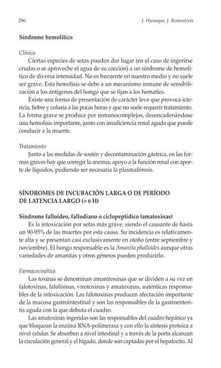 296                                                    J. Humayor, J. Rementería


Síndrome hemolítico

Clínica
     Ciertas especies de setas pueden dar lugar (en el caso de ingerirse
crudas o se aproveche el agua de su cocción) a un síndrome de hemolí-
tico de diversa intensidad. No es frecuente en nuestro medio y no suele
ser grave. Esta hemolisis se debe a un mecanismo inmune de sensibili-
zación a los antígenos del hongo que se fijan a los hematíes.
     Existe una forma de presentación de carácter leve que provoca icte-
ricia, fiebre y coluria a las pocas horas y que no suele requerir tratamiento.
La forma grave se produce por inmunocomplejos, desencadenándose
una hemolisis importante, junto con insuficiencia renal aguda que puede
conducir a la muerte.

Tratamiento
    Junto a las medidas de sostén y decontaminación gástrica, en las for-
mas graves hay que corregir la anemia, apoyo a la función renal con apor-
te de líquidos, pudiendo ser necesaria la plasmaféresis.


SÍNDROMES DE INCUBACIÓN LARGA O DE PERÍODO
DE LATENCIA LARGO (> 6 H)

Síndrome falloideo, fallodiano o ciclopeptídico (amatoxinas)
    Es la intoxicación por setas más grave, siendo el causante de hasta
un 90-95% de las muertes por esta causa. Su incidencia es relativamen-
te alta y se presentan casi exclusivamente en otoño (entre septiembre y
noviembre). El hongo responsable es la Amanita phalloides aunque otras
variedades de amanitas y otros géneros pueden producirlo.

Farmacocinética
     Las toxinas se denominan amanitoxinas que se dividen a su vez en
falotoxinas, falolisinas, virotoxinas y amatoxinas, auténticas responsa-
bles de la intoxicación. Las falotoxinas producen afectación importante
de la mucosa gastrointestinal y son las responsables de la gastroenteri-
tis aguda con la que debuta el cuadro.
     Las amatoxinas ingeridas son las responsables del cuadro hepático ya
que bloquean la enzima RNA-polimerasa y con ello la síntesis proteica a
nivel celular. Se absorben a nivel intestinal y a través de la porta alcanzan
la circulación general y el hígado, donde son captadas por el hepatocito. Al
 