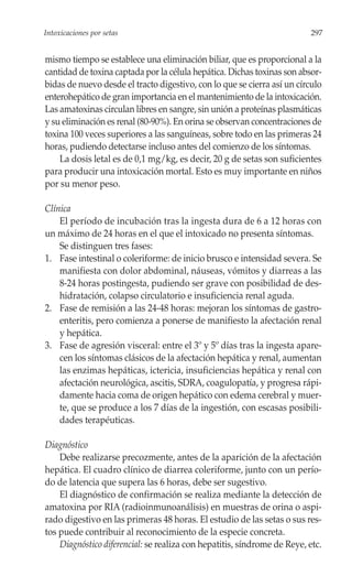 Intoxicaciones por setas                                                  297


mismo tiempo se establece una eliminación biliar, que es proporcional a la
cantidad de toxina captada por la célula hepática. Dichas toxinas son absor-
bidas de nuevo desde el tracto digestivo, con lo que se cierra así un círculo
enterohepático de gran importancia en el mantenimiento de la intoxicación.
Las amatoxinas circulan libres en sangre, sin unión a proteínas plasmáticas
y su eliminación es renal (80-90%). En orina se observan concentraciones de
toxina 100 veces superiores a las sanguíneas, sobre todo en las primeras 24
horas, pudiendo detectarse incluso antes del comienzo de los síntomas.
    La dosis letal es de 0,1 mg/kg, es decir, 20 g de setas son suficientes
para producir una intoxicación mortal. Esto es muy importante en niños
por su menor peso.

Clínica
    El período de incubación tras la ingesta dura de 6 a 12 horas con
un máximo de 24 horas en el que el intoxicado no presenta síntomas.
    Se distinguen tres fases:
1. Fase intestinal o coleriforme: de inicio brusco e intensidad severa. Se
    manifiesta con dolor abdominal, náuseas, vómitos y diarreas a las
    8-24 horas postingesta, pudiendo ser grave con posibilidad de des-
    hidratación, colapso circulatorio e insuficiencia renal aguda.
2. Fase de remisión a las 24-48 horas: mejoran los síntomas de gastro-
    enteritis, pero comienza a ponerse de manifiesto la afectación renal
    y hepática.
3. Fase de agresión visceral: entre el 3º y 5º días tras la ingesta apare-
    cen los síntomas clásicos de la afectación hepática y renal, aumentan
    las enzimas hepáticas, ictericia, insuficiencias hepática y renal con
    afectación neurológica, ascitis, SDRA, coagulopatía, y progresa rápi-
    damente hacia coma de origen hepático con edema cerebral y muer-
    te, que se produce a los 7 días de la ingestión, con escasas posibili-
    dades terapéuticas.

Diagnóstico
    Debe realizarse precozmente, antes de la aparición de la afectación
hepática. El cuadro clínico de diarrea coleriforme, junto con un perío-
do de latencia que supera las 6 horas, debe ser sugestivo.
    El diagnóstico de confirmación se realiza mediante la detección de
amatoxina por RIA (radioinmunoanálisis) en muestras de orina o aspi-
rado digestivo en las primeras 48 horas. El estudio de las setas o sus res-
tos puede contribuir al reconocimiento de la especie concreta.
    Diagnóstico diferencial: se realiza con hepatitis, síndrome de Reye, etc.
 