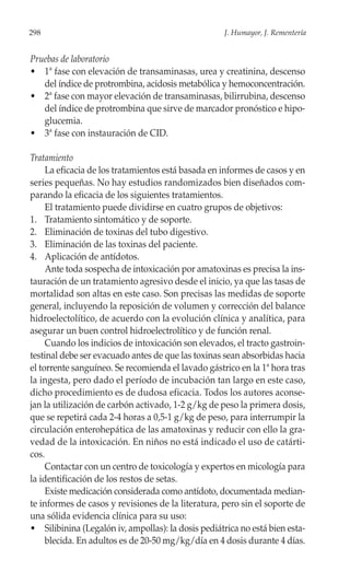 298                                                 J. Humayor, J. Rementería


Pruebas de laboratorio
• 1ª fase con elevación de transaminasas, urea y creatinina, descenso
   del índice de protrombina, acidosis metabólica y hemoconcentración.
• 2ª fase con mayor elevación de transaminasas, bilirrubina, descenso
   del índice de protrombina que sirve de marcador pronóstico e hipo-
   glucemia.
• 3ª fase con instauración de CID.

Tratamiento
     La eficacia de los tratamientos está basada en informes de casos y en
series pequeñas. No hay estudios randomizados bien diseñados com-
parando la eficacia de los siguientes tratamientos.
     El tratamiento puede dividirse en cuatro grupos de objetivos:
1. Tratamiento sintomático y de soporte.
2. Eliminación de toxinas del tubo digestivo.
3. Eliminación de las toxinas del paciente.
4. Aplicación de antídotos.
     Ante toda sospecha de intoxicación por amatoxinas es precisa la ins-
tauración de un tratamiento agresivo desde el inicio, ya que las tasas de
mortalidad son altas en este caso. Son precisas las medidas de soporte
general, incluyendo la reposición de volumen y corrección del balance
hidroelectolítico, de acuerdo con la evolución clínica y analítica, para
asegurar un buen control hidroelectrolítico y de función renal.
     Cuando los indicios de intoxicación son elevados, el tracto gastroin-
testinal debe ser evacuado antes de que las toxinas sean absorbidas hacia
el torrente sanguíneo. Se recomienda el lavado gástrico en la 1ª hora tras
la ingesta, pero dado el período de incubación tan largo en este caso,
dicho procedimiento es de dudosa eficacia. Todos los autores aconse-
jan la utilización de carbón activado, 1-2 g/kg de peso la primera dosis,
que se repetirá cada 2-4 horas a 0,5-1 g/kg de peso, para interrumpir la
circulación enterohepática de las amatoxinas y reducir con ello la gra-
vedad de la intoxicación. En niños no está indicado el uso de catárti-
cos.
     Contactar con un centro de toxicología y expertos en micología para
la identificación de los restos de setas.
     Existe medicación considerada como antídoto, documentada median-
te informes de casos y revisiones de la literatura, pero sin el soporte de
una sólida evidencia clínica para su uso:
• Silibinina (Legalón iv, ampollas): la dosis pediátrica no está bien esta-
     blecida. En adultos es de 20-50 mg/kg/día en 4 dosis durante 4 días.
 