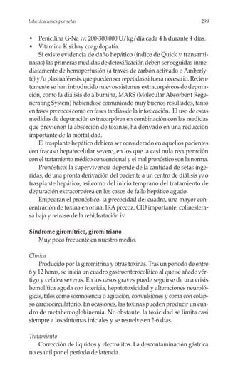 Intoxicaciones por setas                                                299


• Penicilina G-Na iv: 200-300.000 U/kg/día cada 4 h durante 4 días.
• Vitamina K si hay coagulopatía.
     Si existe evidencia de daño hepático (índice de Quick y transami-
nasas) las primeras medidas de detoxificación deben ser seguidas inme-
diatamente de hemoperfusión (a través de carbón activado o Amberly-
te) y/o plasmaféresis, que pueden ser repetidas si fuera necesario. Recien-
temente se han introducido nuevos sistemas extracorpóreos de depura-
ción, como la diálisis de albumina, MARS (Molecular Absorbent Rege-
nerating System) habiendose comunicado muy buenos resultados, tanto
en fases precoces como en fases tardías de la intoxicación. El uso de estas
medidas de depuración extracorpórea en combinación con las medidas
que previenen la absorción de toxinas, ha derivado en una reducción
importante de la mortalidad.
     El trasplante hepático debiera ser considerado en aquellos pacientes
con fracaso hepatocelular severo, en los que la casi nula recuperación
con el tratamiento médico convencional y el mal pronóstico son la norma.
     Pronóstico: la supervivencia depende de la cantidad de setas inge-
ridas, de una pronta derivación del paciente a un centro de diálisis y/o
trasplante hepático, así como del inicio temprano del tratamiento de
depuración extracorpórea en los casos de fallo hepático agudo.
     Empeoran el pronóstico: la precocidad del cuadro, una mayor con-
centración de toxina en orina, IRA precoz, CID importante, colinestera-
sa baja y retraso de la rehidratación iv.

Síndrome giromítrico, giromitriano
   Muy poco frecuente en nuestro medio.

Clínica
    Producido por la giromitrina y otras toxinas. Tras un período de entre
6 y 12 horas, se inicia un cuadro gastroenterocolítico al que se añade vér-
tigo y cefalea severas. En los casos graves puede seguirse de una crisis
hemolítica aguda con ictericia, hepatotoxicidad y alteraciones neuroló-
gicas, tales como somnolencia o agitación, convulsiones y coma con colap-
so cardiocirculatorio. En ocasiones, las toxinas pueden producir un cua-
dro de metahemoglobinemia. No obstante, la toxicidad se limita casi
siempre a los síntomas iniciales y se resuelve en 2-6 días.

Tratamiento
    Corrección de líquidos y electrolitos. La descontaminación gástrica
no es útil por el período de latencia.
 