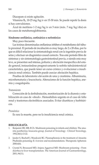 300                                                        J. Humayor, J. Rementería


    Diacepam si existe agitación.
    Vitamina B6, 10-25 mg/kg iv en 15-30 min. Se puede repetir la dosis
si hay convulsiones.
    Azul de metileno 1-2 mg/kg iv en 5 min (máx. 7 mg/kg/día) en
los casos de metahemoglobinemia.

Síndrome orellánico, cortinárico o nefrotóxico
    Muy poco frecuente.
    Las toxinas denominadas orellaninas inhiben el metabolismo del túbu-
lo proximal. El período de incubación es muy largo, de 2 a 20 días, por lo
que es difícil relacionar la sintomatología renal con la ingestión previa de
setas y efectuar un diagnóstico causal correcto. Tras este período libre de
síntomas y sin sintomatología gastrointestinal previa, o siendo esta muy
leve, se presentan sed intensa, poliuria y afectación inespecífica del esta-
do general, instaurándose progresivamente la nefritis tubulointersticial
característica, que puede tener un curso crónico y evolucionar a insufi-
ciencia renal crónica. También puede asociar afectación hepática.
    Pruebas de laboratorio: elevación de urea y creatinina. Albuminuria,
microhematuria y leucocituria. Alteraciones de la función hepática, ane-
mia y coagulopatía.

Tratamiento
    Corrección de la deshidratación, monitorización de la diuresis y esta-
bilización en caso de «shock». Hemodiálisis urgente en el caso de fallo
renal y trastornos electrolíticos asociados. Evitar diuréticos y barbitúri-
cos.

Pronóstico
   Es rara la muerte, pero no la insuficiencia renal crónica.


BIBLIOGRAFÍA
1.    Benjamín DR, MB, B Ch. Mushroom poisoning in infants and children: The ama-
      nita pantherina/muscaria group. Journal of Toxicology - Clinical Toxicology,
      1992;30(1):13-22.
2.    Jander S, Bischoff J, Woodcock BG. Plasmapheresis in the treatment of Amanita
      Phalloides poisoning: II. A review and recommendations. Therapeutic Apheresis
      2000;4(4).
3.    Crystal N, Broussard MD, Anjana Aggarwal MD. Mushroom poisoning – From
      diarrhea to liver transplantation. The American Journal of Gastroenterology,
      2001;.96(11).
 