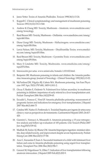 Intoxicaciones por setas                                                            301


4.   Janos Vetter. Toxins of Amanita Phalloides. Toxicon 1998;36(1):13-24.
5.   Koppell C. Clinical symptomatology and management of mushroom poisoning.
     Toxicon 1993;31(12):1513-1540.
6.   Andrew K Chang MD. Toxicity, Mushroom – Amatoxin. www.emedicine.com/
     emerg/toxicology.
7.   Reed Brozen MD. Toxicity, Mushroom – Orellanine. www.emedicine.com/emerg/
     topic460.Htm.
8.   Diane Giorgi MD. Toxicity, Mushroom – Hallucinogens. www.emedicine.com/
     emerg/topic458.Htm.
9.   Lewis Nelson, MD. Toxicity, Mushroom – Disulfiramlike Toxins. www.emedici-
     ne.com/emerg/topic455.Htm.
10. Reed Brozen MD. Toxicity, Mushroom – Gyromitra Toxin. www.emedicine.com/
    emerg/topic459.Htm.
11. Mary E Cataletto MD. Toxicity, Mushrooms. www.emedicine.com/emerg/
    topic874.Htm.
12. Intoxicación por setas. www.uninet.edu/tratado/c101102.html.
13. Benjamín DR. Mushroom poisoning in infants and children: the Amanita panthe-
    rina/muscaria group. Journal of Toxicology – Clinical Toxicology 1992;30(1):13-22.
14. McPartland JM, Vilgalys RJ, Cubeta MA. Mushroom poisoning. Am Fam Physi-
    cian 1997 Apr; 55(5):1797-800, 1805-9,1811-2.
15. Ozcay F, Baskin E, Ozdemir N. Fulminant liver failure secondary to mushroom
    poisoning in children: importance of early referral to a liver transplantation unit.
    Pediatr Transplant 2006 Mar;10(2)259-65.
16. Escudié L, Francoz C, Vinel JP. Amanita phalloides poisoning: reassessment of
    prognostic factors and indications for emergency liver transplantation. J Hepatol
    2007 Mar;46(3):466-73
17. Catalina MV, Nuñez O, Ponferrada A. Toxicidad hepatica por ingesta de setas:curso
    clínico y nuevas perspectives de tratamiento. Gastroenterol Hepatol 2003; 26:417-
    420.
18. Giannini L, Vannacci A, Missanelli A. Amatoxin poisoning: a 15-year retrospec-
    tive analysis and follow-up evaluation of 105 patients. Clin Toxicol (Phila) 2007
    Jun-Aug;45(5):539-42.
19. Madhok M, Scalzo AJ, Blume CM. Amanita bisporigera ingestion: mistaken iden-
    tity, dose-related toxicity, and improvement despite severe hepatotoxicity. Pediatr
    Emerg Care 2006 Mar;22(3):177-80.
20. Araz C, Karaaslan P, Esen A. Successful treatment of a child with fulminant liver
    failure and coma to Amanita phalloides poisoning using urgent liver transplan-
    tation. Trnasplant Proc 2006 Mar;38(2):596-7.
21. Ganzert M, Felgenhauer N, Zilker T. Indication of liver transplantation following
    amatoxin intoxication. J Hepatol 2005 Feb;42(2):202-9.
 