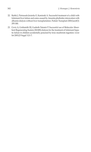 302                                                         J. Humayor, J. Rementeria


22. Rubik J, Pietraszek-Jezierka E, Kaminski A. Successful treatment of a child with
    fulminant liver failure and coma caused by Amanita phalloides intoxication with
    albumin dialysis without liver transplantation. Pediatr Transplant 2004 Jun;8(3):
    295-300.
23. Covic A, Goldsmith DJ, Gusbeth-Tatomir P. Successful use of Molecular Absor-
    bent Regenerating Sustem (MARS) dialysis for the treatment of fulminant hepa-
    tic failure in children accidentally poisoned by toxic mushrrom ingestion. Liver
    Int 2003;23 Suppl 3:21-7.
 