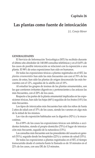 Capítulo 26

 Las plantas como fuente de intoxicación
                                                        J.L. Conejo Menor




GENERALIDADES
     El Servicio de Información Toxicológica (SIT) ha recibido durante
el último año alrededor de 140.000 consultas telefónicas y en el 0,65% de
los casos de posible intoxicación se relacionó con la exposición a una
planta. El 98% de estas exposiciones han sido en humanos.
     De todas las exposiciones tóxicas a plantas registradas en el SIT, las
plantas ornamentales han sido las más frecuentes con casi el 70% de los
casos; de estas, han sido las plantas de origen desconocido las más fre-
cuentes con el 12%, seguidas de la adelfa con el 10%.
     Al estudiar los grupos de toxinas de las plantas ornamentales, son
las que contienen irritantes digestivos y pertenecientes a las aráceas las
más frecuentes, con el 20% de los casos.
     Respecto a las partes de la planta ornamental implicadas en las expo-
siciones tóxicas, han sido las hojas (66%) seguidas de los frutos (14%) las
más frecuentes.
     Los tipos de intoxicados más frecuentes han sido los niños de hasta
2 años de edad con el 37% de los casos, siendo los varones en algo más
de la mitad de los mismos.
     Las vías de exposición habituales son la digestiva (92%) y la muco-
cutánea.
     En el 89% de los casos las exposiciones tóxicas son debidas a acci-
dentes fortuitos, siendo el propio domicilio (75%) el lugar de intoxica-
ción más frecuente, seguido de la naturaleza (13%).
     Las consultas más frecuentes son las procedentes del usuario en gene-
ral (51%), seguido desde los hospitales (22%) y centros de salud (15%).
     De todas las exposiciones a plantas registradas en el SIT, el tiempo
transcurrido desde el contacto hasta la llamada es de 10 minutos en el
22% de los casos, con una DE de 3,5 minutos.
 