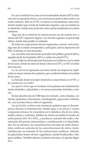 304                                                                J.L. Conejo


     En casi la mitad de los casos se ha recomendado desde el SIT la dilu-
ción tras la exposición tóxica, y en casi la tercera parte la derivación a un
centro sanitario. Sólo en el 15%, la emesis es recomendada como trata-
miento siempre que se trate de moderadas ingestas y que sea tratado en
su domicilio, siendo muy particular como opción terapéutica en centros
sanitarios.
     Algo más de la mitad de las intoxicaciones son de carácter leve y
menos del 0,5% requieren ingreso. Las muertes suponen un porcentaje
ínfimo, siendo más posible en animales.
     De todas las exposiciones tóxicas registradas a plantas medicinales,
algo más de la mitad corresponden a principios activos depresores del
SNC (valeriana, la más frecuente).
     Las consultas más frecuentes proceden del público general (60%),
seguido desde los hospitales (20%) y centros de salud (17%).
     Aquí, el tipo de intoxicado más frecuente es el adulto en casi la mitad
de los casos, siendo los niños de hasta 2 años en el 27% y el 16% en niños
más mayores.
     La vía oral es la exposición casi total, siendo las mujeres las impli-
cadas en mayor número de ocasiones y por accidente fortuito en la mitad
de los casos.
     La llamada desde el propio domicilio es mayoritaria en el 92%, y
de carácter leve en el 60%.
     Los agentes tóxicos que se localizan en las plantas son fundamental-
mente alcaloides y glucósidos, y en menor porcentaje alcoholes y ceto-
nas.
     Se han descrito más de 5.000 tipos de alcaloides, como atropina, col-
chicina, gelsemina, hiosciamina, mandragorina, papaverina, solanina,
etc., con acciones tóxicas sobre el organismo.
     Los glucósidos cardíacos son sustancias químicas que se descom-
ponen durante la fermentación, dando lugar a un azúcar y ciertos
compuestos tóxicos. Se encuentran en la dedalera, lila de los valles,
adelfa común o ouabaína. Inhiben de forma reversible la bomba de
sodio-potasio (Na+-K+)-ATPasa y producen aumento del sodio y dis-
minución del potasio intracelulares, contribuyendo a la hiperkalie-
mia. En los miocitos, las concentraciones elevadas de sodio intrace-
lular conllevan aumento de las concentraciones de calcio, tradu-
ciéndose por un aumento de las contracciones cardíacas. Además,
los glucósidos tienen efectos vagotónicos, dando bradicardia y blo-
queo cardíaco. También afectan al sistema nervioso y al aparato diges-
tivo.
 