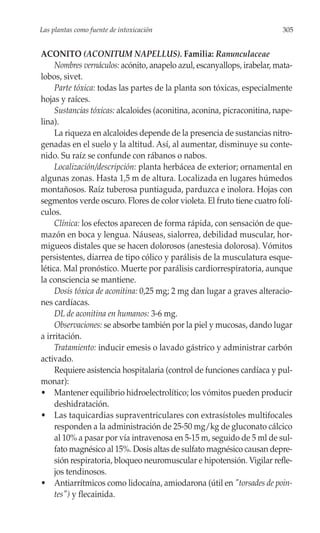 Las plantas como fuente de intoxicación                                   305


ACONITO (ACONITUM NAPELLUS). Familia: Ranunculaceae
     Nombres vernáculos: acónito, anapelo azul, escanyallops, irabelar, mata-
lobos, sivet.
     Parte tóxica: todas las partes de la planta son tóxicas, especialmente
hojas y raíces.
     Sustancias tóxicas: alcaloides (aconitina, aconina, picraconitina, nape-
lina).
     La riqueza en alcaloides depende de la presencia de sustancias nitro-
genadas en el suelo y la altitud. Así, al aumentar, disminuye su conte-
nido. Su raíz se confunde con rábanos o nabos.
     Localización/descripción: planta herbácea de exterior; ornamental en
algunas zonas. Hasta 1,5 m de altura. Localizada en lugares húmedos
montañosos. Raíz tuberosa puntiaguda, parduzca e inolora. Hojas con
segmentos verde oscuro. Flores de color violeta. El fruto tiene cuatro folí-
culos.
     Clínica: los efectos aparecen de forma rápida, con sensación de que-
mazón en boca y lengua. Náuseas, sialorrea, debilidad muscular, hor-
migueos distales que se hacen dolorosos (anestesia dolorosa). Vómitos
persistentes, diarrea de tipo cólico y parálisis de la musculatura esque-
lética. Mal pronóstico. Muerte por parálisis cardiorrespiratoria, aunque
la consciencia se mantiene.
     Dosis tóxica de aconitina: 0,25 mg; 2 mg dan lugar a graves alteracio-
nes cardíacas.
     DL de aconitina en humanos: 3-6 mg.
     Observaciones: se absorbe también por la piel y mucosas, dando lugar
a irritación.
     Tratamiento: inducir emesis o lavado gástrico y administrar carbón
activado.
     Requiere asistencia hospitalaria (control de funciones cardíaca y pul-
monar):
• Mantener equilibrio hidroelectrolítico; los vómitos pueden producir
     deshidratación.
• Las taquicardias supraventriculares con extrasístoles multifocales
     responden a la administración de 25-50 mg/kg de gluconato cálcico
     al 10% a pasar por vía intravenosa en 5-15 m, seguido de 5 ml de sul-
     fato magnésico al 15%. Dosis altas de sulfato magnésico causan depre-
     sión respiratoria, bloqueo neuromuscular e hipotensión. Vigilar refle-
     jos tendinosos.
• Antiarrítmicos como lidocaína, amiodarona (útil en "torsades de poin-
     tes") y flecainida.
 