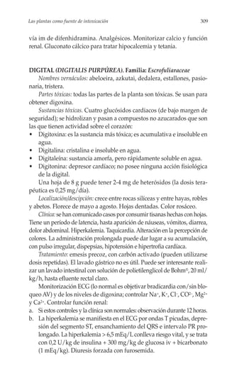 Las plantas como fuente de intoxicación                                    309


vía im de difenhidramina. Analgésicos. Monitorizar calcio y función
renal. Gluconato cálcico para tratar hipocalcemia y tetania.


DIGITAL (DIGITALIS PURPÚREA). Familia: Escrofuliaraceae
    Nombres vernáculos: abeloeira, azkutai, dedalera, estallones, pasio-
naria, tristera.
    Partes tóxicas: todas las partes de la planta son tóxicas. Se usan para
obtener digoxina.
    Sustancias tóxicas. Cuatro glucósidos cardiacos (de bajo margen de
seguridad); se hidrolizan y pasan a compuestos no azucarados que son
las que tienen actividad sobre el corazón:
• Digitoxina: es la sustancia más tóxica; es acumulativa e insoluble en
    agua.
• Digitalina: cristalina e insoluble en agua.
• Digitaleína: sustancia amorfa, pero rápidamente soluble en agua.
• Digitonina: depresor cardíaco; no posee ninguna acción fisiológica
    de la digital.
    Una hoja de 8 g puede tener 2-4 mg de heterósidos (la dosis tera-
péutica es 0,25 mg/día).
    Localización/descipción: crece entre rocas silíceas y entre hayas, robles
y abetos. Florece de mayo a agosto. Hojas dentadas. Color rosáceo.
    Clínica: se han comunicado casos por consumir tisanas hechas con hojas.
Tiene un período de latencia, hasta aparición de náuseas, vómitos, diarrea,
dolor abdominal. Hiperkalemia. Taquicardia. Alteración en la percepción de
colores. La administración prolongada puede dar lugar a su acumulación,
con pulso irregular, dispepsias, hipotensión e hipertrofia cardíaca.
    Tratamiento: emesis precoz, con carbón activado (pueden utilizarse
dosis repetidas). El lavado gástrico no es útil. Puede ser interesante reali-
zar un lavado intestinal con solución de polietilenglicol de Bohm®, 20 ml/
kg/h, hasta efluente rectal claro.
    Monitorización ECG (lo normal es objetivar bradicardia con/sin blo-
queo AV) y de los niveles de digoxina; controlar Na+, K+, Cl–, CO2–, Mg2+
y Ca2+. Controlar función renal:
a. Si estos controles y la clínica son normales: observación durante 12 horas.
b. La hiperkalemia se manifiesta en el ECG por ondas T picudas, depre-
    sión del segmento ST, ensanchamiento del QRS e intervalo PR pro-
    longado. La hiperkalemia > 6,5 mEq/L conlleva riesgo vital, y se trata
    con 0,2 U/kg de insulina + 300 mg/kg de glucosa iv + bicarbonato
    (1 mEq/kg). Diuresis forzada con furosemida.
 