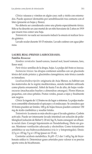 Las plantas como fuente de intoxicación                                  311


    Clínica: náuseas y vómitos en algún caso; rash y rinitis con estornu-
dos. Puede aparecer dermatitis por sensibilización tras contacto con el
látex (presente en hojas y flores).
    No debería ser considerada como una planta especialmente tóxica.
Sólo se ha descrito un caso mortal de un niño hawaiano de 2 años en 1919
que muere tras comer una hoja.
    Tratamiento: no suele ser necesario inducir la emesis ni realizar lava-
do gástrico.
    Lavado ocular durante 10-15 minutos. Lavado cutáneo con agua jabo-
nosa.


LAUREL REAL (PRUNUS LAUROCERASUS).
Familia: Rosaceae
    Nombres vernáculos: laurel-cerezo, laureal real, laurel romano, loro,
llorer reial.
    Parte tóxica: semillas de la drupa, hojas. La pulpa del fruto es inocua.
    Sustancias tóxicas: las drupas contienen semillas con un glucósido
tóxico del ácido prúsico y glucósidos cianogénicos; más tóxica cuando
es inmadura.
    Localización/descripción: originaria de Asia Menor, su hábitat son
los matorrales de la región mediterránea, siendo también utilizada
como planta ornamental. Árbol de hasta 5 m de alto, de hojas verde-
oscuras (machacadas huelen a almendras amargas). Flores blancas
pequeñas, con cinco pétalos. Frutos verdes, pasan a rojos y finalmente
son negros.
    Clínica: la ingesta de 1-2 frutos no da lugar a síntomas. La pulpa madu-
ra es comestible eliminando el epicarpo y el endocarpo. Se considera que
10 frutos pueden ser letales; 100 g de hojas frescas pueden contener 150
mg de ácido cianhídrico y resultar letales.
    Tratamiento: la emesis es más efectiva que el lavado gástrico. Carbón
activado. Puede ser interesante lavado intestinal con solución de polie-
tilenglicol (solución de Bohm®): 20 ml/kg/h, hasta conseguir un efluen-
te rectal claro. Corregir hipotensión en Trendelenburg. Dieta sin gra-
sas. Mantener ventilación adecuada y electrolitos. Como tratamiento
antidótico se usa hidroxocobalamina (vía iv y fotoprotegido). Dosis:
2,5 g si <35 kg; 5 g si >35 kg (pasar en 15 m).
    Controlar acidosis metabólica. Si pH <7,1 dar 1 mEq/kg de bicar-
bonato sódico iv. Determinar gases arteriales para valorar si se precisa
aporte extra de bicarbonato.
 
