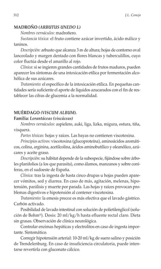 312                                                               J.L. Conejo


MADROÑO (ARBUTUS UNEDO L)
    Nombres vernáculos: madroñero.
    Sustancia tóxica: el fruto contiene azúcar invertido, ácido málico y
taninos.
    Descripción: arbusto que alcanza 3 m de altura; hojas de contorno oval
lanceolado y margen dentado con flores blancas y tuberculillos, cuyo
color fluctúa desde el amarillo al rojo.
    Clínica: si se ingieren grandes cantidades de frutos maduros, pueden
aparecer los síntomas de una intoxicación etílica por fermentación alco-
hólica de sus azúcares.
    Tratamiento: el específico de la intoxicación etílica. En pequeñas can-
tidades sería suficiente el aporte de líquidos azucarados con el fin de res-
tablecer las cifras de glucemia a la normalidad.


MUÉRDAGO (VISCUM ALBUM).
Familia: Lorantáceas (viscáceas)
    Nombres vernáculos: aspielero, auki, liga, lizka, migura, ostura, tiña,
visquera.
    Partes tóxicas: hojas y raíces. Las bayas no contienen viscotoxina.
    Principios activos: viscotoxina (glucoproteína), aminoácidos aromáti-
cos, colina, arginina, acetilcolina, ácidos aminobutílico y oleanólico, azú-
cares y aceite graso.
    Descripción: su hábitat depende de la subespecie, fijándose sobre árbo-
les planifolios (a los que parasita), como álamos, manzanos y sobre coní-
feras, en el sudoeste de España.
    Clínica: tras la ingesta de hasta cinco drupas u hojas pueden apare-
cer vómitos, sed y diarrea. En caso de más, agitación, melenas, hipo-
tensión, parálisis y muerte por parada. Las hojas y raíces provocan pro-
blemas digestivos e hipotensión al contener viscotoxina.
    Tratamiento: la emesis precoz es más efectiva que el lavado gástrico.
Carbón activado.
    Posibilidad de lavado intestinal con solución de polietilenglicol (solu-
ción de Bohm®). Dosis: 20 ml/kg/h hasta efluente rectal claro. Dieta
sin grasas. Observación de clínica neurológica.
    Controlar enzimas hepáticas y electrolitos en caso de ingesta impor-
tante. Sintomático.
    Corregir hipotensión arterial: 10-20 ml/kg de suero salino y posición
de Trendelenburg. En caso de insuficiencia circulatoria, puede inten-
tarse revertirla con gluconato cálcico.
 