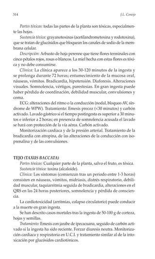 314                                                                J.L. Conejo


     Partes tóxicas: todas las partes de la planta son tóxicas, especialmen-
te las hojas.
     Sustancia tóxica: grayanotoxinas (acetilandrometoxina y rodotoxina),
que se tratan de glucósidos que bloquean los canales de sodio de la mem-
brana celular.
     Descripción: Arbusto de hoja perenne que tiene flores terminales con
cinco pétalos rojos, rosas o blancos. La miel hecha con estas flores es tóxi-
ca y no debe consumirse.
     Clínica: La clínica aparece a los 30-120 minutos de la ingesta y
se prolonga durante 72 horas; entumecimiento de la mucosa oral,
náuseas, vómitos. Bradicardia, hipotensión. Diaforesis. Alteraciones
visuales. Somnolencia, vértigos, parestesias. En gran ingesta puede
haber pérdida de coordinación, debilidad muscular, convulsiones y
coma.
     ECG: alteraciones del ritmo o la conducción (nodal, bloqueo AV, sín-
drome de WPW). Tratamiento: Emesis precoz (<30 minutos) y carbón
activado. Lavado gástrico si el tiempo postingesta es superior a 30 minu-
tos e inferior a 2 horas; en presencia de somnolencia acusada el lavado
se hará con protección de la vía aérea. Carbón activado.
     Monitorización cardiaca y de la presión arterial. Tratamiento de la
bradicardia con atropina, de las alteraciones de la conducción con iso-
prenalina y de las convulsiones.


TEJO (TAXUS BACCATA)
     Partes tóxicas: Cualquier parte de la planta, salvo el fruto, es tóxica.
     Sustancia tóxica: taxina (alcaloide).
     Clínica: Los síntomas (comienzan tras un periodo entre 1-3 horas)
consisten en náuseas, vómitos, midriasis, distrés respiratorio, debili-
dad muscular, taquiarritmia seguida de bradicardia, alteraciones en el
QRS en las 24 horas posteriores, somnolencia y pérdida de conscien-
cia.
     La cardiotoxicidad (arritmias, colapso circulatorio) puede conducir
a la muerte en gran ingesta.
     Se han descrito casos mortales tras la ingesta de 50-100 g de corteza,
hojas y semillas.
     Tratamiento: Emesis con jarabe de ipecacuana, seguido de carbón acti-
vado si la ingesta ha sido reciente. Forzar diuresis neutra. Monitoriza-
ción cardiaca y respiratoria en U.C.I. y tratamiento similar al de la into-
xicación por glucósidos cardiotónicos.
 
