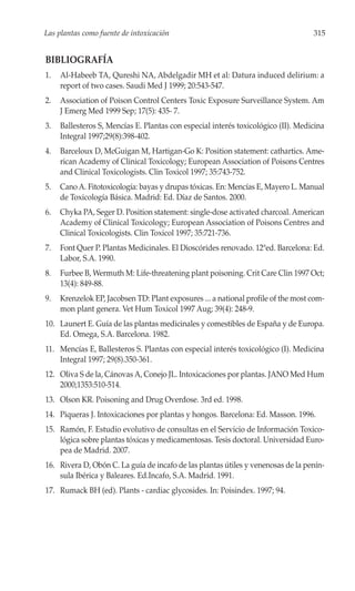 Las plantas como fuente de intoxicación                                            315


BIBLIOGRAFÍA
1.   Al-Habeeb TA, Qureshi NA, Abdelgadir MH et al: Datura induced delirium: a
     report of two cases. Saudi Med J 1999; 20:543-547.
2.   Association of Poison Control Centers Toxic Exposure Surveillance System. Am
     J Emerg Med 1999 Sep; 17(5): 435- 7.
3.   Ballesteros S, Mencías E. Plantas con especial interés toxicológico (II). Medicina
     Integral 1997;29(8):398-402.
4.   Barceloux D, McGuigan M, Hartigan-Go K: Position statement: cathartics. Ame-
     rican Academy of Clinical Toxicology; European Association of Poisons Centres
     and Clinical Toxicologists. Clin Toxicol 1997; 35:743-752.
5.   Cano A. Fitotoxicología: bayas y drupas tóxicas. En: Mencías E, Mayero L. Manual
     de Toxicología Básica. Madrid: Ed. Díaz de Santos. 2000.
6.   Chyka PA, Seger D. Position statement: single-dose activated charcoal. American
     Academy of Clinical Toxicology; European Association of Poisons Centres and
     Clinical Toxicologists. Clin Toxicol 1997; 35:721-736.
7.   Font Quer P. Plantas Medicinales. El Dioscórides renovado. 12ªed. Barcelona: Ed.
     Labor, S.A. 1990.
8.   Furbee B, Wermuth M: Life-threatening plant poisoning. Crit Care Clin 1997 Oct;
     13(4): 849-88.
9.   Krenzelok EP, Jacobsen TD: Plant exposures ... a national profile of the most com-
     mon plant genera. Vet Hum Toxicol 1997 Aug; 39(4): 248-9.
10. Launert E. Guía de las plantas medicinales y comestibles de España y de Europa.
    Ed. Omega, S.A. Barcelona. 1982.
11. Mencías E, Ballesteros S. Plantas con especial interés toxicológico (I). Medicina
    Integral 1997; 29(8).350-361.
12. Oliva S de la, Cánovas A, Conejo JL. Intoxicaciones por plantas. JANO Med Hum
    2000;1353:510-514.
13. Olson KR. Poisoning and Drug Overdose. 3rd ed. 1998.
14. Piqueras J. Intoxicaciones por plantas y hongos. Barcelona: Ed. Masson. 1996.
15. Ramón, F. Estudio evolutivo de consultas en el Servicio de Información Toxico-
    lógica sobre plantas tóxicas y medicamentosas. Tesis doctoral. Universidad Euro-
    pea de Madrid. 2007.
16. Rivera D, Obón C. La guía de incafo de las plantas útiles y venenosas de la penín-
    sula Ibérica y Baleares. Ed.Incafo, S.A. Madrid. 1991.
17. Rumack BH (ed). Plants - cardiac glycosides. In: Poisindex. 1997; 94.
 