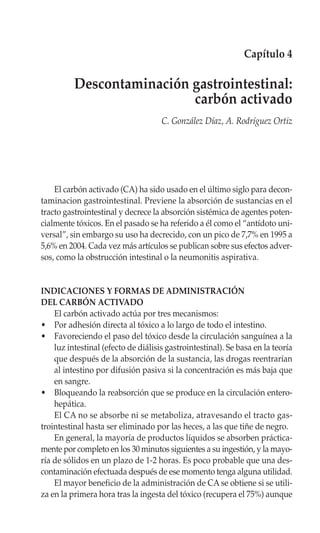 Capítulo 4

          Descontaminación gastrointestinal:
                           carbón activado
                                     C. González Díaz, A. Rodríguez Ortiz




    El carbón activado (CA) ha sido usado en el último siglo para decon-
taminacion gastrointestinal. Previene la absorción de sustancias en el
tracto gastrointestinal y decrece la absorción sistémica de agentes poten-
cialmente tóxicos. En el pasado se ha referido a él como el “antídoto uni-
versal”, sin embargo su uso ha decrecido, con un pico de 7,7% en 1995 a
5,6% en 2004. Cada vez más artículos se publican sobre sus efectos adver-
sos, como la obstrucción intestinal o la neumonitis aspirativa.


INDICACIONES Y FORMAS DE ADMINISTRACIÓN
DEL CARBÓN ACTIVADO
    El carbón activado actúa por tres mecanismos:
• Por adhesión directa al tóxico a lo largo de todo el intestino.
• Favoreciendo el paso del tóxico desde la circulación sanguínea a la
    luz intestinal (efecto de diálisis gastrointestinal). Se basa en la teoría
    que después de la absorción de la sustancia, las drogas reentrarían
    al intestino por difusión pasiva si la concentración es más baja que
    en sangre.
• Bloqueando la reabsorción que se produce en la circulación entero-
    hepática.
    El CA no se absorbe ni se metaboliza, atravesando el tracto gas-
trointestinal hasta ser eliminado por las heces, a las que tiñe de negro.
    En general, la mayoría de productos líquidos se absorben práctica-
mente por completo en los 30 minutos siguientes a su ingestión, y la mayo-
ría de sólidos en un plazo de 1-2 horas. Es poco probable que una des-
contaminación efectuada después de ese momento tenga alguna utilidad.
    El mayor beneficio de la administración de CA se obtiene si se utili-
za en la primera hora tras la ingesta del tóxico (recupera el 75%) aunque
 