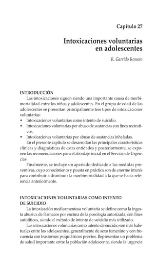 Capítulo 27

                          Intoxicaciones voluntarias
                                     en adolescentes
                                                      R. Garrido Romero




INTRODUCCIÓN
    Las intoxicaciones siguen siendo una importante causa de morbi-
mortalidad entre los niños y adolescentes. En el grupo de edad de los
adolescentes se presentan principalmente tres tipos de intoxicaciones
voluntarias:
• Intoxicaciones voluntarias como intento de suicidio.
• Intoxicaciones voluntarias por abuso de sustancias con fines recreati-
    vos.
• Intoxicaciones voluntarias por abuso de sustancias inhaladas.
    En el presente capítulo se desarrollan las principales características
clínicas y diagnósticas de estas entidades y posteriormente, se expo-
nen las recomendaciones para el abordaje inicial en el Servicio de Urgen-
cias.
    Finalmente, se incluye un apartado dedicado a las medidas pre-
ventivas, cuyo conocimiento y puesta en práctica son de enorme interés
para contribuir a disminuir la morbimortalidad a la que se hacía refe-
rencia anteriormente.


INTOXICACIONES VOLUNTARIAS COMO INTENTO
DE SUICIDIO
    La intoxicación medicamentosa voluntaria se define como la inges-
ta abusiva de fármacos por encima de la posología autorizada, con fines
autolíticos, siendo el método de intento de suicidio más utilizado.
    Las intoxicaciones voluntarias como intento de suicidio son más habi-
tuales entre los adolescentes, generalmente de sexo femenino y con fre-
cuencia con trastornos psiquiátricos previos. Representan un problema
de salud importante entre la población adolescente, siendo la urgencia
 