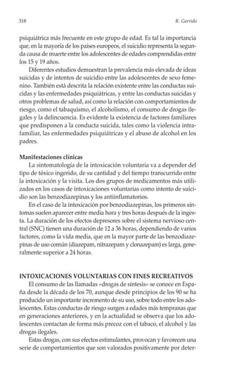 318                                                               R. Garrido


psiquiátrica más frecuente en este grupo de edad. Es tal la importancia
que, en la mayoría de los países europeos, el suicidio representa la segun-
da causa de muerte entre los adolescentes de edades comprendidas entre
los 15 y 19 años.
    Diferentes estudios demuestran la prevalencia más elevada de ideas
suicidas y de intentos de suicidio entre las adolescentes de sexo feme-
nino. También está descrita la relación existente entre las conductas sui-
cidas y las enfermedades psiquiátricas, y entre las conductas suicidas y
otros problemas de salud, así como la relación con comportamientos de
riesgo, como el tabaquismo, el alcoholismo, el consumo de drogas ile-
gales y la delincuencia. Es evidente la existencia de factores familiares
que predisponen a la conducta suicida, tales como la violencia intra-
familiar, las enfermedades psiquiátricas y el abuso de alcohol en los
padres.

Manifestaciones clínicas
     La sintomatología de la intoxicación voluntaria va a depender del
tipo de tóxico ingerido, de su cantidad y del tiempo transcurrido entre
la intoxicación y la visita. Los dos grupos de medicamentos más utili-
zados en los casos de intoxicaciones voluntarias como intento de suici-
dio son las benzodiazepinas y los antiinflamatorios.
     En el caso de la intoxicación por benzodiazepinas, los primeros sín-
tomas suelen aparecer entre media hora y tres horas después de la inges-
ta. La duración de los efectos depresores sobre el sistema nervioso cen-
tral (SNC) tienen una duración de 12 a 36 horas, dependiendo de varios
factores, como la vida media, que en la mayor parte de las benzodiaze-
pinas de uso común (diazepam, nitrazepam y clonazepam) es larga, gene-
ralmente superior a 24 horas.


INTOXICACIONES VOLUNTARIAS CON FINES RECREATIVOS
    El consumo de las llamadas «drogas de síntesis» se conoce en Espa-
ña desde la década de los 70, aunque desde principios de los 90 se ha
producido un importante incremento de su uso, sobre todo entre los ado-
lescentes. Estas conductas de riesgo surgen a edades más tempranas que
en generaciones anteriores, y en la actualidad se observa que los ado-
lescentes contactan de forma más precoz con el tabaco, el alcohol y las
drogas ilegales.
    Estas drogas, con sus efectos estimulantes, provocan y favorecen una
serie de comportamientos que son valorados positivamente por deter-
 