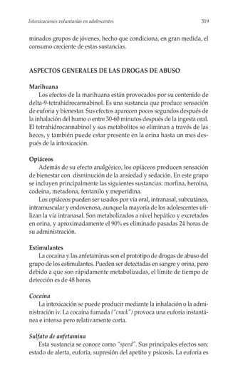 Intoxicaciones voluntarias en adolescentes                             319


minados grupos de jóvenes, hecho que condiciona, en gran medida, el
consumo creciente de estas sustancias.


ASPECTOS GENERALES DE LAS DROGAS DE ABUSO

Marihuana
     Los efectos de la marihuana están provocados por su contenido de
delta-9-tetrahidrocannabinol. Es una sustancia que produce sensación
de euforia y bienestar. Sus efectos aparecen pocos segundos después de
la inhalación del humo o entre 30-60 minutos después de la ingesta oral.
El tetrahidrocannabinol y sus metabolitos se eliminan a través de las
heces, y también puede estar presente en la orina hasta un mes des-
pués de la intoxicación.

Opiáceos
    Además de su efecto analgésico, los opiáceos producen sensación
de bienestar con disminución de la ansiedad y sedación. En este grupo
se incluyen principalmente las siguientes sustancias: morfina, heroína,
codeína, metadona, fentanilo y meperidina.
    Los opiáceos pueden ser usados por vía oral, intranasal, subcutánea,
intramuscular y endovenosa, aunque la mayoría de los adolescentes uti-
lizan la vía intranasal. Son metabolizados a nivel hepático y excretados
en orina, y aproximadamente el 90% es eliminado pasadas 24 horas de
su administración.

Estimulantes
    La cocaína y las anfetaminas son el prototipo de drogas de abuso del
grupo de los estimulantes. Pueden ser detectadas en sangre y orina, pero
debido a que son rápidamente metabolizadas, el límite de tiempo de
detección es de 48 horas.

Cocaína
    La intoxicación se puede producir mediante la inhalación o la admi-
nistración iv. La cocaína fumada (“crack”) provoca una euforia instantá-
nea e intensa pero relativamente corta.

Sulfato de anfetamina
    Esta sustancia se conoce como “speed”. Sus principales efectos son:
estado de alerta, euforia, supresión del apetito y psicosis. La euforia es
 