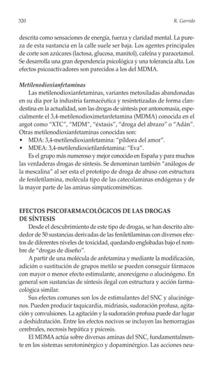 320                                                               R. Garrido


descrita como sensaciones de energía, fuerza y claridad mental. La pure-
za de esta sustancia en la calle suele ser baja. Los agentes principales
de corte son azúcares (lactosa, glucosa, manitol), cafeína y paracetamol.
Se desarrolla una gran dependencia psicológica y una tolerancia alta. Los
efectos psicoactivadores son parecidos a los del MDMA.

Metilenodioxianfetaminas
    Las metilenodioxianfetaminas, variantes metoxiladas abandonadas
en su día por la industria farmacéutica y resintetizadas de forma clan-
destina en la actualidad, son las drogas de síntesis por antonomasia, espe-
cialmente el 3,4-metilenodioximetanfetamina (MDMA) conocida en el
argot como “XTC”, “MDM”, “éxtasis”, “droga del abrazo” o “Adán”.
Otras metilenodioxianfetaminas conocidas son:
• MDA: 3,4-metilendioxianfetamina: “píldora del amor”.
• MDEA: 3,4-metilendioxietilanfetamina: “Eva”.
    Es el grupo más numeroso y mejor conocido en España y para muchos
las verdaderas drogas de síntesis. Se denominan también “análogos de
la mescalina” al ser esta el prototipo de droga de abuso con estructura
de feniletilamina, molécula tipo de las catecolaminas endógenas y de
la mayor parte de las aminas simpaticomiméticas.


EFECTOS PSICOFARMACOLÓGICOS DE LAS DROGAS
DE SÍNTESIS
    Desde el descubrimiento de este tipo de drogas, se han descrito alre-
dedor de 50 sustancias derivadas de las feniletilaminas con diversos efec-
tos de diferentes niveles de toxicidad, quedando englobadas bajo el nom-
bre de “drogas de diseño”.
    A partir de una molécula de anfetamina y mediante la modificación,
adición o sustitución de grupos metilo se pueden conseguir fármacos
con mayor o menor efecto estimulante, anorexígeno o alucinógeno. En
general son sustancias de síntesis ilegal con estructura y acción farma-
cológica similar.
    Sus efectos comunes son los de estimulantes del SNC y alucinóge-
nos. Pueden producir taquicardia, midriasis, sudoración profusa, agita-
ción y convulsiones. La agitación y la sudoración profusa puede dar lugar
a deshidratación. Entre los efectos nocivos se incluyen las hemorragias
cerebrales, necrosis hepática y psicosis.
    El MDMA actúa sobre diversas aminas del SNC, fundamentalmen-
te en los sistemas serotoninérgico y dopaminérgico. Las acciones neu-
 