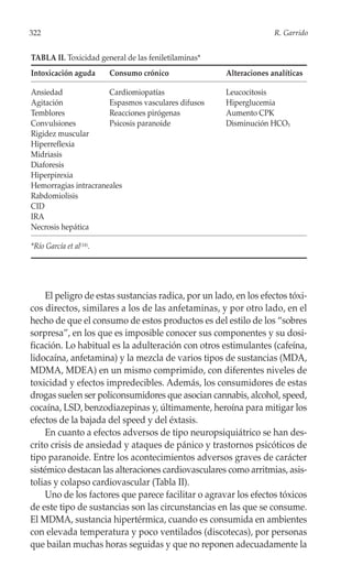 322                                                                 R. Garrido


TABLA II. Toxicidad general de las feniletilaminas*
Intoxicación aguda       Consumo crónico              Alteraciones analíticas

Ansiedad              Cardiomiopatías                 Leucocitosis
Agitación             Espasmos vasculares difusos     Hiperglucemia
Temblores             Reacciones pirógenas            Aumento CPK
Convulsiones          Psicosis paranoide              Disminución HCO3
Rigidez muscular
Hiperreflexia
Midriasis
Diaforesis
Hiperpirexia
Hemorragias intracraneales
Rabdomiolisis
CID
IRA
Necrosis hepática

*Río García et al(18).




     El peligro de estas sustancias radica, por un lado, en los efectos tóxi-
cos directos, similares a los de las anfetaminas, y por otro lado, en el
hecho de que el consumo de estos productos es del estilo de los “sobres
sorpresa”, en los que es imposible conocer sus componentes y su dosi-
ficación. Lo habitual es la adulteración con otros estimulantes (cafeína,
lidocaína, anfetamina) y la mezcla de varios tipos de sustancias (MDA,
MDMA, MDEA) en un mismo comprimido, con diferentes niveles de
toxicidad y efectos impredecibles. Además, los consumidores de estas
drogas suelen ser policonsumidores que asocian cannabis, alcohol, speed,
cocaína, LSD, benzodiazepinas y, últimamente, heroína para mitigar los
efectos de la bajada del speed y del éxtasis.
     En cuanto a efectos adversos de tipo neuropsiquiátrico se han des-
crito crisis de ansiedad y ataques de pánico y trastornos psicóticos de
tipo paranoide. Entre los acontecimientos adversos graves de carácter
sistémico destacan las alteraciones cardiovasculares como arritmias, asis-
tolias y colapso cardiovascular (Tabla II).
     Uno de los factores que parece facilitar o agravar los efectos tóxicos
de este tipo de sustancias son las circunstancias en las que se consume.
El MDMA, sustancia hipertérmica, cuando es consumida en ambientes
con elevada temperatura y poco ventilados (discotecas), por personas
que bailan muchas horas seguidas y que no reponen adecuadamente la
 