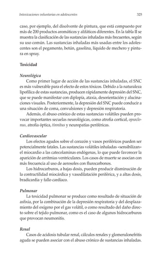 Intoxicaciones voluntarias en adolescentes                             325


caso, por ejemplo, del disolvente de pintura, que está compuesto por
más de 200 productos aromáticos y alifáticos diferentes. En la tabla II se
muestra la clasificación de las sustancias inhaladas más frecuentes, según
su uso común. Las sustancias inhaladas más usadas entre los adoles-
centes son el pegamento, betún, gasolina, líquido de mechero y pintu-
ra en spray.

Toxicidad

Neurológica
    Como primer lugar de acción de las sustancias inhaladas, el SNC
es más vulnerable para el efecto de estos tóxicos. Debido a la naturaleza
lipofílica de estas sustancias, producen rápidamente depresión del SNC,
que se puede manifestar con diplopía, ataxia, desorientación y alucina-
ciones visuales. Posteriormente, la depresión del SNC puede conducir a
una situación de coma, convulsiones y depresión respiratoria.
    Además, el abuso crónico de estas sustancias volátiles pueden pro-
vocar importantes secuelas neurológicas, como atrofia cortical, opsoclo-
nus, atrofia óptica, tinnitus y neuropatías periféricas.

Cardiovascular
    Los efectos agudos sobre el corazón y vasos periféricos pueden ser
potencialmente fatales. Las sustancias volátiles inhaladas «sensibilizan»
el miocardio a las catecolaminas endógenas, lo que puede favorecer la
aparición de arritmias ventriculares. Los casos de muerte se asocian con
más frecuencia al uso de aerosoles con flurocarbonos.
    Los hidrocarburos, a bajas dosis, pueden producir disminución de
la contractilidad miocárdica y vasodilatación periférica, y a altas dosis,
bradicardia y fallo cardíaco.

Pulmonar
    La toxicidad pulmonar se produce como resultado de situación de
asfixia, por la combinación de la depresión respiratoria y del desplaza-
miento del oxígeno por el gas volátil, o como resultado del daño direc-
to sobre el tejido pulmonar, como es el caso de algunos hidrocarburos
que provocan neumonitis.

Renal
   Casos de acidosis tubular renal, cálculos renales y glomerulonefritis
aguda se pueden asociar con el abuso crónico de sustancias inhaladas.
 