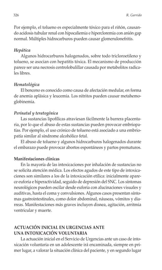 326                                                              R. Garrido


Por ejemplo, el tolueno es especialmente tóxico para el riñón, causan-
do acidosis tubular renal con hipocaliemia e hipercloremia con anión gap
normal. Múltiples hidrocarburos pueden causar glomerulonefritis.

Hepática
     Algunos hidrocarburos halogenados, sobre todo tricloroetileno y
tolueno, se asocian con hepatitis tóxica. El mecanismo de producción
parece ser una necrosis centrolobulillar causada por metabolitos radica-
les libres.

Hematológica
    El benceno es conocido como causa de afectación medular, en forma
de anemia aplásica y leucemia. Los nitritos pueden causar metahemo-
globinemia.

Perinatal y teratogénica
     Las sustancias lipofílicas atraviesan fácilmente la barrera placenta-
ria, por lo que el abuso de estas sustancias pueden provocar embriopa-
tías. Por ejemplo, el uso crónico de tolueno está asociado a una embrio-
patía similar al síndrome alcohólico fetal.
     El abuso de tolueno y algunos hidrocarburos halogenados durante
el embarazo puede provocar abortos espontáneos y partos prematuros.

Manifestaciones clínicas
    En la mayoría de las intoxicaciones por inhalación de sustancias no
se solicita atención médica. Los efectos agudos de este tipo de intoxica-
ciones son similares a los de la intoxicación etílica: inicialmente apare-
ce euforia e hiperactividad, seguido de depresión del SNC. Los síntomas
neurológicos pueden oscilar desde euforia con alucinaciones visuales y
auditivas, hasta el coma y convulsiones. Algunos casos presentan sínto-
mas gastrointestinales, como dolor abdominal, náuseas, vómitos y dia-
rreas. Manifestaciones más graves incluyen disnea, agitación, arritmia
ventricular y muerte.


ACTUACIÓN INICIAL EN URGENCIAS ANTE
UNA INTOXICACIÓN VOLUNTARIA
    La actuación inicial en el Servicio de Urgencias ante un caso de into-
xicación voluntaria en un adolescente irá encaminada, siempre en pri-
mer lugar, a valorar la situación clínica del paciente, y en segundo lugar
 