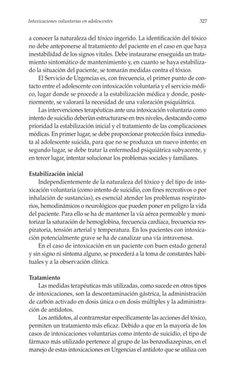 Intoxicaciones voluntarias en adolescentes                               327


a conocer la naturaleza del tóxico ingerido. La identificación del tóxico
no debe anteponerse al tratamiento del paciente en el caso en que haya
inestabilidad de los signos vitales. Debe instaurarse enseguida un trata-
miento sintomático de mantenimiento y, en cuanto se haya estabiliza-
do la situación del paciente, se tomarán medidas contra el tóxico.
    El Servicio de Urgencias es, con frecuencia, el primer punto de con-
tacto entre el adolescente con intoxicación voluntaria y el servicio médi-
co, lugar donde se procede a la estabilización médica y donde, poste-
riormente, se valorará la necesidad de una valoración psiquiátrica.
    Las intervenciones terapéuticas ante una intoxicación voluntaria como
intento de suicidio deberían estructurarse en tres niveles, destacando como
prioridad la estabilización inicial y el tratamiento de las complicaciones
médicas. En primer lugar, se debe proporcionar protección física inmedia-
ta al adolescente suicida, para que no se produzca un nuevo intento; en
segundo lugar, se debe tratar la enfermedad psiquiátrica subyacente, y
en tercer lugar, intentar solucionar los problemas sociales y familiares.

Estabilización inicial
    Independientemente de la naturaleza del tóxico y del tipo de into-
xicación voluntaria (como intento de suicidio, con fines recreativos o por
inhalación de sustancias), es esencial atender los problemas respirato-
rios, hemodinámicos o neurológicos que pueden poner en peligro la vida
del paciente. Para ello se ha de mantener la vía aérea permeable y moni-
torizar la saturación de hemoglobina, frecuencia cardíaca, frecuencia res-
piratoria, tensión arterial y temperatura. En los pacientes con intoxica-
ción potencialmente grave se ha de canalizar una vía intravenosa.
    En el caso de intoxicación en un paciente con buen estado general
y sin signo ni síntoma alguno, se procederá a la toma de constantes habi-
tuales y a la observación clínica.

Tratamiento
    Las medidas terapéuticas más utilizadas, como sucede en otros tipos
de intoxicaciones, son la descontaminación gástrica, la administración
de carbón activado en dosis única o en dosis múltiples y la administra-
ción de antídotos.
    Los antídotos, al contrarrestar específicamente las acciones del tóxico,
permiten un tratamiento más eficaz. Debido a que en la mayoría de los
casos de intoxicaciones voluntarias como intento de suicidio, el tipo de
fármaco más utilizado pertenece al grupo de las benzodiazepinas, en el
manejo de estas intoxicaciones en Urgencias el antídoto que se utiliza con
 
