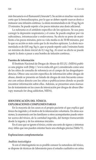 328                                                                R. Garrido


más frecuencia es el flumazenil (Anexate®). Su acción es muchas veces más
corta que la benzodiacepina, por lo que se deben repetir nuevas dosis o
instaurar una infusión continua. La dosis recomendada es de 10 μg/kg en
15 minutos. Se puede repetir a los pocos minutos una dosis adicional.
    La naloxona es el antídoto específico de los opiáceos. Se usa para
corregir la depresión respiratoria y el coma. Se puede emplear por vía
subcutánea, intramuscular o endovenosa. Su efecto se pone de mani-
fiesto a los pocos minutos, pero su vida media es de 30-80 minutos, por
lo que su acción es más corta que la de muchos opiáceos. La dosis reco-
mendada es de 0,01 mg/kg iv, que se puede repetir cada 3 minutos hasta
un máximo de dosis inicial de 0,1 mg/kg. Al cesar su efecto se puede
repetir la dosis o pasar a una bomba de infusión continua.

Fuentes de información
    El Instituto Nacional de Drogas de Abuso de EE.UU. (NIDA) publi-
ca una página web (http://www.nida.nih.gov) considerada como uno
de los sitios de consulta de referencia en el campo de las drogodepen-
dencias. Ofrece una sección específica de información sobre drogas de
abuso, donde se presenta un listado de drogas de más frecuente consu-
mo con enlace directo con los sitios o publicaciones donde se puede
encontrar información sobre ellas. Además, se presentan unos manua-
les de tratamiento en los casos de intoxicación por drogas de abuso (the-
rapy manuals for drug addiction, NIDA).


IDENTIFICACIÓN DEL TÓXICO.
EXPLORACIONES COMPLEMENTARIAS
    En la mayoría de los casos es el propio paciente el que explica qué
tóxico ha ingerido y el motivo de la intoxicación voluntaria. En otras oca-
siones, la anamnesis con los familiares u otros acompañantes puede orien-
tar acerca del tóxico, de la cantidad ingerida, del tiempo transcurrido
desde la ingesta y de los síntomas iniciales.
    En el caso que se ignore el tóxico, existe una serie de signos y síntomas
muy útiles que nos pueden orientar hacia una etiología precisa (Tabla V).

Exploraciones complementarias

Análisis toxicológico
    Si con el interrogatorio no es posible conocer la naturaleza del tóxico,
se dispone de técnicas de laboratorio para el estudio cualitativo en orina
 