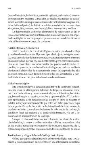 330                                                                R. Garrido


(benzodiazepinas, barbitúricos, cannabis, opiáceos, anfetaminas) y cuanti-
tativo en sangre, mediante la medición de niveles plasmáticos de parace-
tamol, salicilatos, antidepresivos, anticonvulsivantes (carbamacepina, feni-
toína, ácido valproico), barbitúricos, cafeína, monóxido de carbono, digo-
xina, etanol, litio, metanol, metahemoglobina, metotrexate y teofilina.
     La determinación de niveles plasmáticos de paracetamol es útil en
los casos de intoxicación voluntaria como intento de suicidio con inges-
ta de múltiples fármacos, ya que el paracetamol es uno de los fármacos
más utilizados en este grupo de pacientes.

Análisis toxicológico en orina
    Existen dos tipos de tests toxicológicos en orina: pruebas de cribaje
y pruebas de confirmación. El primer tipo, el cribaje toxicológico, se rea-
liza mediante técnica de inmunoensayo, se caracteriza por presentar una
alta sensibilidad, por ser relativamente barato, pero entre sus inconve-
nientes se encuentra el ser influenciable por posibles adulterantes. En
cambio, las pruebas de confirmación toxicológica se realizan mediante
técnicas más elaboradas de espectometría, tienen una especificidad alta,
pero son caras, no están disponibles en todos los laboratorios y habi-
tualmente se reservan para estudios de medicina forense.

Cribaje toxicológico
     Este término incluye la detección cualitativa de sustancias específi-
cas en la orina. Se utiliza para la detección de drogas de abuso más comu-
nes o sus metabolitos, y normalmente incluyen anfetaminas, barbitúri-
cos, benzodiazepinas, cocaína, cannabis y opiáceos (Tabla VI). La dura-
ción aproximada de la detección de las drogas en orina se muestra en
la tabla V. Hay que tener en cuenta que estos son datos generales, y que
la interpretación de la duración de la detección debe tener en cuenta
muchas variables, como el metabolismo y la vida media de la droga, la
condición física del paciente y su estado de hidratación, y la vía y fre-
cuencia de la administración de la droga.
     Aunque en el caso de intoxicación voluntaria por abuso de sustan-
cias inhaladas, la mayoría de las sustancias volátiles no son detectadas
en los análisis toxicológicos rutinarios de orina, está recomendada su
realización para comprobar el uso asociado de otras sustancias de abuso.

Limitaciones y riesgos del uso del cribaje toxicológico
    No hay que esperar el resultado del cribaje toxicológico para la valo-
ración y estabilización del adolescente con una intoxicación voluntaria,
 