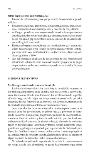 332                                                                R. Garrido


Otras exploraciones complementarias
    En caso de intoxicación grave por producto desconocido se puede
solicitar:
• Recuento sanguíneo, gasometría, ionograma, glucosa, urea, creati-
    nina, osmolaridad, enzimas hepáticas y pruebas de coagulación.
• Anión gap: puede ser usado en casos de intoxicaciones por sustan-
    cias desconocidas o por sustancias que pueden causar acidosis meta-
    bólica con anión gap aumentado, como es el caso de salicilatos, eta-
    nol, etilenglicol y metanol.
• Electrocardiograma: en pacientes con intoxicaciones graves por pro-
    ducto desconocido o por tóxicos que produzcan arritmias (antide-
    presivos tricíclicos, antihistamínicos, antiarrítmicos, digoxina, cal-
    cioantagonistas y litio).
• Test del embarazo: en el caso de adolescentes de sexo femenino con
    intoxicación voluntaria como intento de suicidio, ya que en este grupo
    de pacientes el embarazo no deseado puede ser uno de los factores
    desencadenantes.


MEDIDAS PREVENTIVAS

Medidas preventivas de la conducta suicida
    Las intoxicaciones voluntarias como intento de suicidio representan
un problema importante entre la población adolescente y, sobre todo,
entre las adolescentes de sexo femenino. La identificación de la pobla-
ción de riesgo sería la mejor medida preventiva, constituida por ado-
lescentes, de sexo femenino en su mayoría, con depresión, trastornos de
la conducta alimentaria o intentos de suicidio anteriores.
    Son conocidos los factores catalogados de riesgo para la conducta
suicida, entre los que destacan, en primer lugar, la presencia de histo-
ria de trastornos psiquiátricos (depresión, trastorno de la conducta ali-
mentaria, ideación suicida y tentativas de suicidio previas, trastorno
de la personalidad, consumo de alcohol o drogas) o historia de mal adap-
tación en diferentes áreas (absentismo y fracaso escolar, aislamiento social,
problemas legales) y, en segundo lugar, la presencia de historia de pro-
blemática familiar (ausencia de uno de los padres, trastorno psiquiátri-
co, antecedentes de conducta suicida, alcoholismo o abuso de drogas en
algún miembro de la familia, malos tratos o abandonos).
    No se ha de subestimar la importancia de un intento previo «menor»
sin riesgo para la vida el paciente, ya que se ha demostrado que existe
 