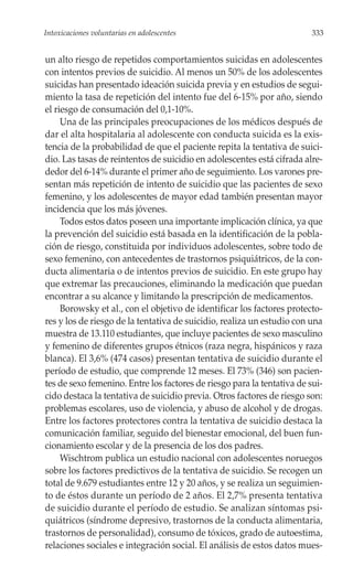 Intoxicaciones voluntarias en adolescentes                               333


un alto riesgo de repetidos comportamientos suicidas en adolescentes
con intentos previos de suicidio. Al menos un 50% de los adolescentes
suicidas han presentado ideación suicida previa y en estudios de segui-
miento la tasa de repetición del intento fue del 6-15% por año, siendo
el riesgo de consumación del 0,1-10%.
     Una de las principales preocupaciones de los médicos después de
dar el alta hospitalaria al adolescente con conducta suicida es la exis-
tencia de la probabilidad de que el paciente repita la tentativa de suici-
dio. Las tasas de reintentos de suicidio en adolescentes está cifrada alre-
dedor del 6-14% durante el primer año de seguimiento. Los varones pre-
sentan más repetición de intento de suicidio que las pacientes de sexo
femenino, y los adolescentes de mayor edad también presentan mayor
incidencia que los más jóvenes.
     Todos estos datos poseen una importante implicación clínica, ya que
la prevención del suicidio está basada en la identificación de la pobla-
ción de riesgo, constituida por individuos adolescentes, sobre todo de
sexo femenino, con antecedentes de trastornos psiquiátricos, de la con-
ducta alimentaria o de intentos previos de suicidio. En este grupo hay
que extremar las precauciones, eliminando la medicación que puedan
encontrar a su alcance y limitando la prescripción de medicamentos.
     Borowsky et al., con el objetivo de identificar los factores protecto-
res y los de riesgo de la tentativa de suicidio, realiza un estudio con una
muestra de 13.110 estudiantes, que incluye pacientes de sexo masculino
y femenino de diferentes grupos étnicos (raza negra, hispánicos y raza
blanca). El 3,6% (474 casos) presentan tentativa de suicidio durante el
período de estudio, que comprende 12 meses. El 73% (346) son pacien-
tes de sexo femenino. Entre los factores de riesgo para la tentativa de sui-
cido destaca la tentativa de suicidio previa. Otros factores de riesgo son:
problemas escolares, uso de violencia, y abuso de alcohol y de drogas.
Entre los factores protectores contra la tentativa de suicidio destaca la
comunicación familiar, seguido del bienestar emocional, del buen fun-
cionamiento escolar y de la presencia de los dos padres.
     Wischtrom publica un estudio nacional con adolescentes noruegos
sobre los factores predictivos de la tentativa de suicidio. Se recogen un
total de 9.679 estudiantes entre 12 y 20 años, y se realiza un seguimien-
to de éstos durante un período de 2 años. El 2,7% presenta tentativa
de suicidio durante el período de estudio. Se analizan síntomas psi-
quiátricos (síndrome depresivo, trastornos de la conducta alimentaria,
trastornos de personalidad), consumo de tóxicos, grado de autoestima,
relaciones sociales e integración social. El análisis de estos datos mues-
 