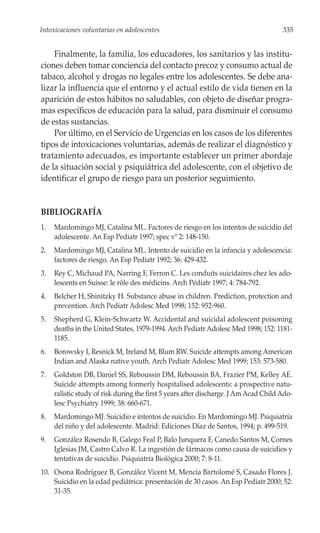 Intoxicaciones voluntarias en adolescentes                                            335


    Finalmente, la familia, los educadores, los sanitarios y las institu-
ciones deben tomar conciencia del contacto precoz y consumo actual de
tabaco, alcohol y drogas no legales entre los adolescentes. Se debe ana-
lizar la influencia que el entorno y el actual estilo de vida tienen en la
aparición de estos hábitos no saludables, con objeto de diseñar progra-
mas específicos de educación para la salud, para disminuir el consumo
de estas sustancias.
    Por último, en el Servicio de Urgencias en los casos de los diferentes
tipos de intoxicaciones voluntarias, además de realizar el diagnóstico y
tratamiento adecuados, es importante establecer un primer abordaje
de la situación social y psiquiátrica del adolescente, con el objetivo de
identificar el grupo de riesgo para un posterior seguimiento.


BIBLIOGRAFÍA
1.   Mardomingo MJ, Catalina ML. Factores de riesgo en los intentos de suicidio del
     adolescente. An Esp Pediatr 1997; spec vº 2: 148-150.
2.   Mardomingo MJ, Catalina ML. Intento de suicidio en la infancia y adolescencia:
     factores de riesgo. An Esp Pediatr 1992; 36: 429-432.
3.   Rey C, Michaud PA, Narring F, Ferron C. Les conduits suicidaires chez les ado-
     lescents en Suisse: le rôle des médicins. Arch Pédiatr 1997; 4: 784-792.
4.   Belcher H, Shinitzky H. Substance abuse in children. Prediction, protection and
     prevention. Arch Pediatr Adolesc Med 1998; 152: 952-960.
5.   Shepherd G, Klein-Schwartz W. Accidental and suicidal adolescent poisoning
     deaths in the United States, 1979-1994. Arch Pediatr Adolesc Med 1998; 152: 1181-
     1185.
6.   Borowsky I, Resnick M, Ireland M, Blum RW. Suicide attempts among American
     Indian and Alaska native youth. Arch Pediatr Adolesc Med 1999; 153: 573-580.
7.   Goldston DB, Daniel SS, Reboussin DM, Reboussin BA, Frazier PM, Kelley AE.
     Suicide attempts among formerly hospitalised adolescents: a prospective natu-
     ralistic study of risk during the first 5 years after discharge. J Am Acad Child Ado-
     lesc Psychiatry 1999; 38: 660-671.
8.   Mardomingo MJ. Suicidio e intentos de suicidio. En Mardomingo MJ. Psiquiatría
     del niño y del adolescente. Madrid: Ediciones Díaz de Santos, 1994; p. 499-519.
9.   González Rosendo B, Galego Feal P, Balo Junquera F, Canedo Santos M, Cornes
     Iglesias JM, Castro Calvo R. La ingestión de fármacos como causa de suicidios y
     tentativas de suicidio. Psiquiatría Biológica 2000; 7: 8-11.
10. Osona Rodríguez B, González Vicent M, Mencía Bartolomé S, Casado Flores J.
    Suicidio en la edad pediátrica: presentación de 30 casos. An Esp Pediatr 2000; 52:
    31-35.
 