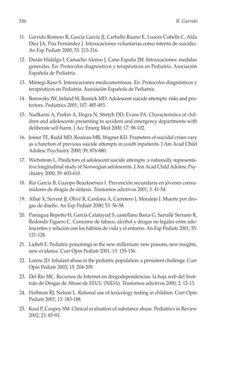 336                                                                         R. Garrido


11. Garrido Romero R, García García JJ, Carballo Ruano E, Luaces Cubells C, Alda
    Díez JA, Pou Fernández J. Intoxicaciones voluntarias como intento de suicidio.
    An Esp Pediatr 2000; 53: 213-216.
12. Durán Hidalgo I, Camacho Alonso J, Cano España JM. Intoxicaciones: medidas
    generales. En: Protocolos diagnósticos y terapéuticos en Pediatría. Asociación
    Española de Pediatría.
13. Mintegi Raso S. Intoxicaciones medicamentosas. En: Protocolos diagnósticos y
    terapéuticos en Pediatría. Asociación Española de Pediatría.
14. Borowsky IW, Ireland M, Resnick MD. Adolescent suicide attempts: risks and pro-
    tectors. Pediatrics 2001; 107: 485-493.
15. Nadkarni A, Parkin A, Dogra N, Stretch DD, Evans PA. Characteristics of chil-
    dren and adolescents presenting to accident and emergency departments with
    deliberate self-harm. J Acc Emerg Med 2000; 17: 98-102.
16. Joiner TE, Rudd MD, Rouleau MR, Wagner KD. Prameters of suicidal crises vary
    as a function of previous suicide attempts in youth inpatients. J Am Acad Child
    Adolesc Psychiatry 2000; 39; 876-880.
17. Wichstrom L. Predictors of adolescent suicide attempts: a nationally representa-
    tive longitudinal study of Norwegian adolescents. J Am Acad Child Adolesc Psy-
    chiatry 2000; 39: 603-610.
18. Río García B, Gazopo Beazkoetxea I. Prevención secundaria en jóvenes consu-
    midores de drogas de síntesis. Trastornos adictivos 2001; 3: 41-54.
19. Allué X, Sirvent JJ, Olivé R, Cardona A, Carretero J, Moralejo J. Muerte por dro-
    gas de diseño. An Esp Pediatr 2000; 53: 56-58.
20. Paniagua Repetto H, García Calatayud S, castellano Barca G, Sarrallé Serrano R,
    Redondo Figuero C. Consumo de tabaco, alcohol y drogas no legales entre ado-
    lescentes y relación con los hábitos de vida y el entorno. An Esp Pediatr 2001; 55:
    121-128.
21. Liebelt E. Pediatric poisonings in the new millenium: new poisons, new insights,
    new evidence. Curr Opin Pediatr 2001; 13: 155-156.
22. Lorenc JD. Inhalant abuse in the pediatric population: a persistent challenge. Curr
    Opin Pediatr 2003; 15: 204-209.
23. Del Río MC. Recursos de Internet en drogodependencias: la hoja web del Insti-
    tuto de Drogas de Abuso de EEUU (NIDA). Trastornos adictivos 2000; 2: 12-13.
24. Hoffman RJ, Nelson L. Rational use of toxicology testing in children. Curr Opin
    Pediatr 2001; 13: 183-188.
25. Kaul P, Coupey SM. Clinical evaluation of substance abuse. Pediatrics in Review
    2002; 23: 85-93.
 