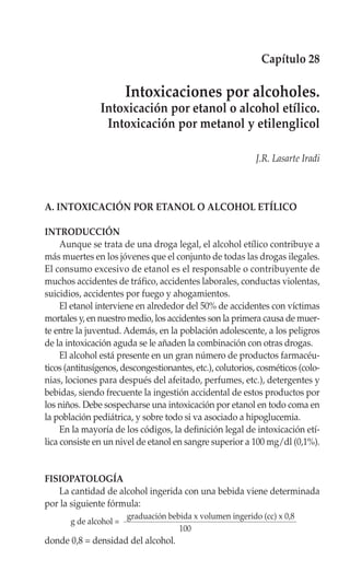 Capítulo 28

                        Intoxicaciones por alcoholes.
               Intoxicación por etanol o alcohol etílico.
                Intoxicación por metanol y etilenglicol

                                                            J.R. Lasarte Iradi



A. INTOXICACIÓN POR ETANOL O ALCOHOL ETÍLICO

INTRODUCCIÓN
     Aunque se trata de una droga legal, el alcohol etílico contribuye a
más muertes en los jóvenes que el conjunto de todas las drogas ilegales.
El consumo excesivo de etanol es el responsable o contribuyente de
muchos accidentes de tráfico, accidentes laborales, conductas violentas,
suicidios, accidentes por fuego y ahogamientos.
     El etanol interviene en alrededor del 50% de accidentes con víctimas
mortales y, en nuestro medio, los accidentes son la primera causa de muer-
te entre la juventud. Además, en la población adolescente, a los peligros
de la intoxicación aguda se le añaden la combinación con otras drogas.
     El alcohol está presente en un gran número de productos farmacéu-
ticos (antitusígenos, descongestionantes, etc.), colutorios, cosméticos (colo-
nias, lociones para después del afeitado, perfumes, etc.), detergentes y
bebidas, siendo frecuente la ingestión accidental de estos productos por
los niños. Debe sospecharse una intoxicación por etanol en todo coma en
la población pediátrica, y sobre todo si va asociado a hipoglucemia.
     En la mayoría de los códigos, la definición legal de intoxicación etí-
lica consiste en un nivel de etanol en sangre superior a 100 mg/dl (0,1%).


FISIOPATOLOGÍA
   La cantidad de alcohol ingerida con una bebida viene determinada
por la siguiente fórmula:
                        graduación bebida x volumen ingerido (cc) x 0,8
       g de alcohol =
                                      100
donde 0,8 = densidad del alcohol.
 